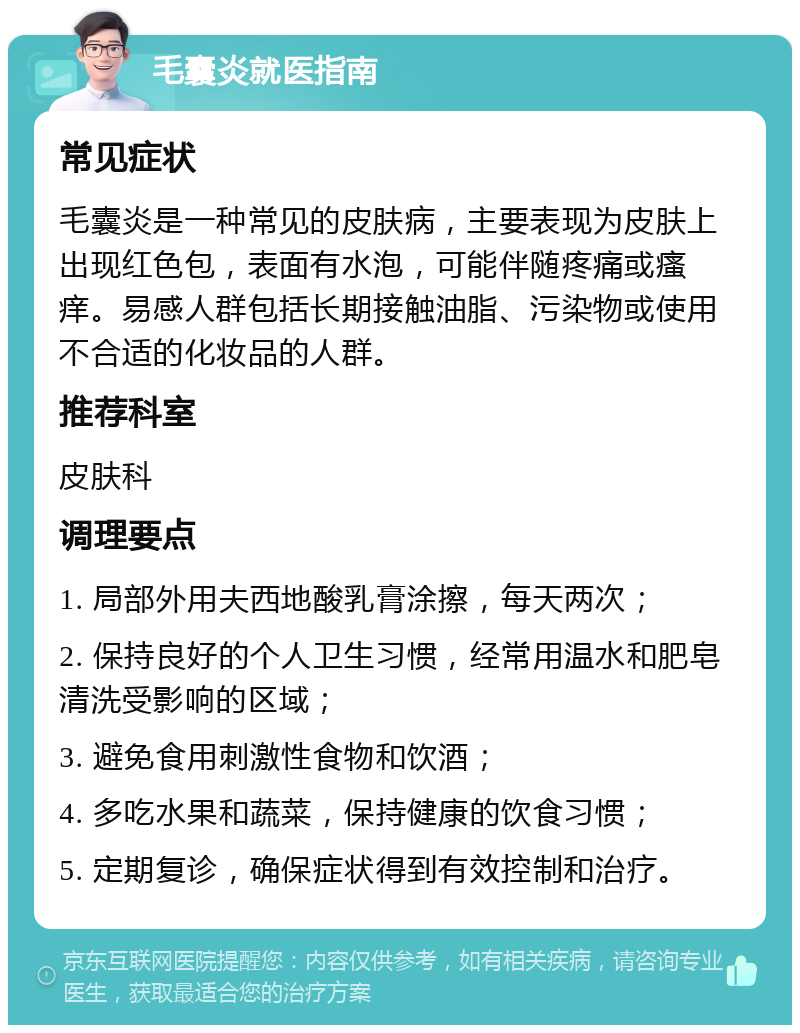 毛囊炎就医指南 常见症状 毛囊炎是一种常见的皮肤病，主要表现为皮肤上出现红色包，表面有水泡，可能伴随疼痛或瘙痒。易感人群包括长期接触油脂、污染物或使用不合适的化妆品的人群。 推荐科室 皮肤科 调理要点 1. 局部外用夫西地酸乳膏涂擦，每天两次； 2. 保持良好的个人卫生习惯，经常用温水和肥皂清洗受影响的区域； 3. 避免食用刺激性食物和饮酒； 4. 多吃水果和蔬菜，保持健康的饮食习惯； 5. 定期复诊，确保症状得到有效控制和治疗。