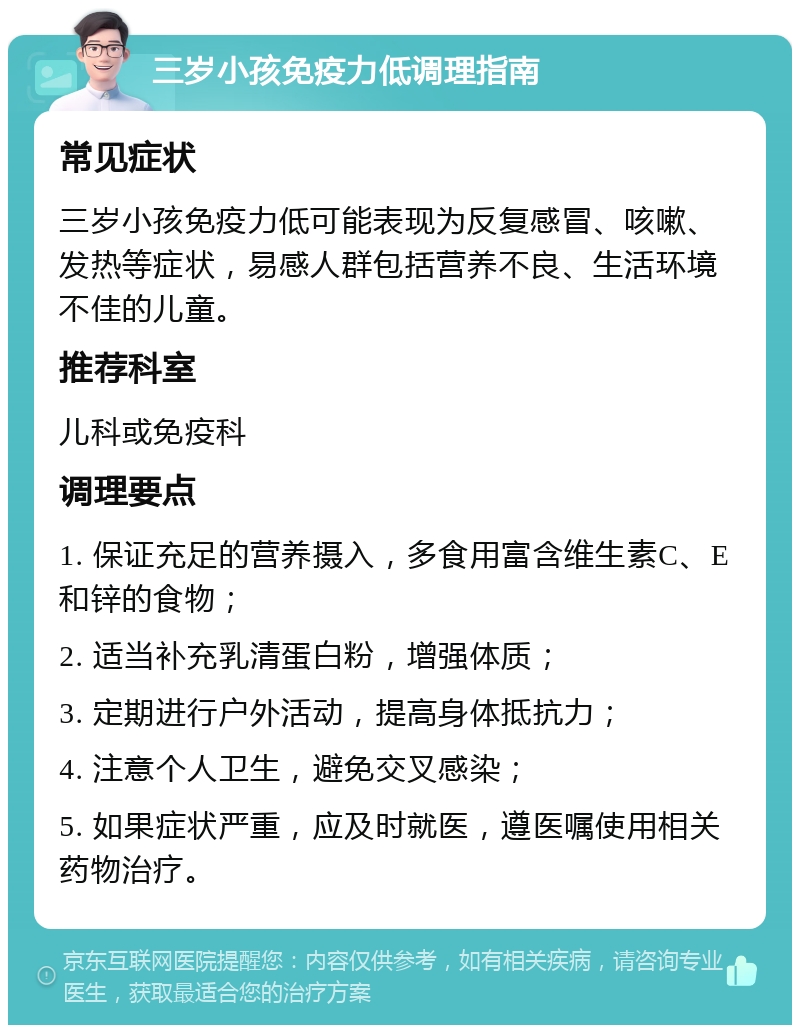 三岁小孩免疫力低调理指南 常见症状 三岁小孩免疫力低可能表现为反复感冒、咳嗽、发热等症状，易感人群包括营养不良、生活环境不佳的儿童。 推荐科室 儿科或免疫科 调理要点 1. 保证充足的营养摄入，多食用富含维生素C、E和锌的食物； 2. 适当补充乳清蛋白粉，增强体质； 3. 定期进行户外活动，提高身体抵抗力； 4. 注意个人卫生，避免交叉感染； 5. 如果症状严重，应及时就医，遵医嘱使用相关药物治疗。