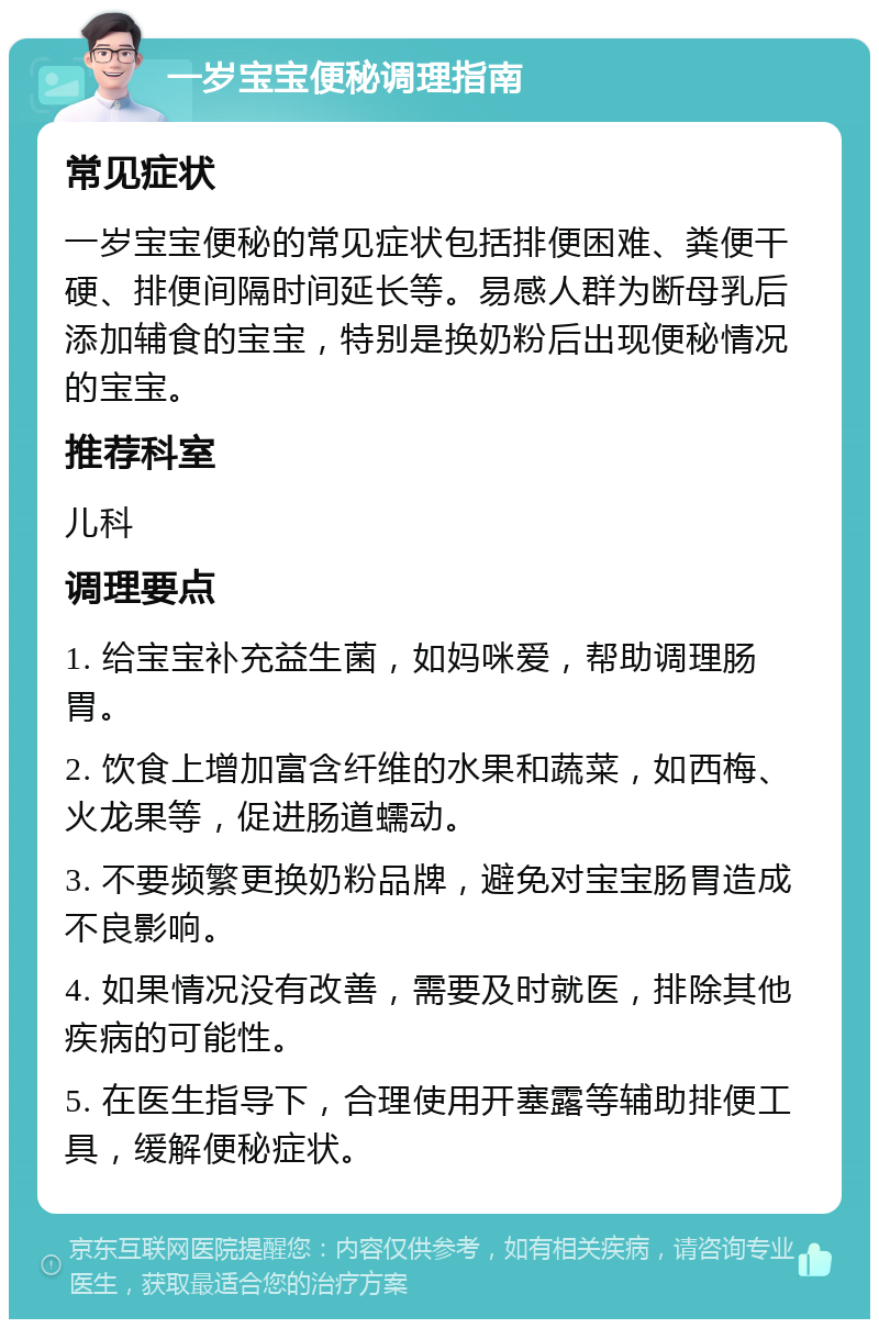 一岁宝宝便秘调理指南 常见症状 一岁宝宝便秘的常见症状包括排便困难、粪便干硬、排便间隔时间延长等。易感人群为断母乳后添加辅食的宝宝，特别是换奶粉后出现便秘情况的宝宝。 推荐科室 儿科 调理要点 1. 给宝宝补充益生菌，如妈咪爱，帮助调理肠胃。 2. 饮食上增加富含纤维的水果和蔬菜，如西梅、火龙果等，促进肠道蠕动。 3. 不要频繁更换奶粉品牌，避免对宝宝肠胃造成不良影响。 4. 如果情况没有改善，需要及时就医，排除其他疾病的可能性。 5. 在医生指导下，合理使用开塞露等辅助排便工具，缓解便秘症状。