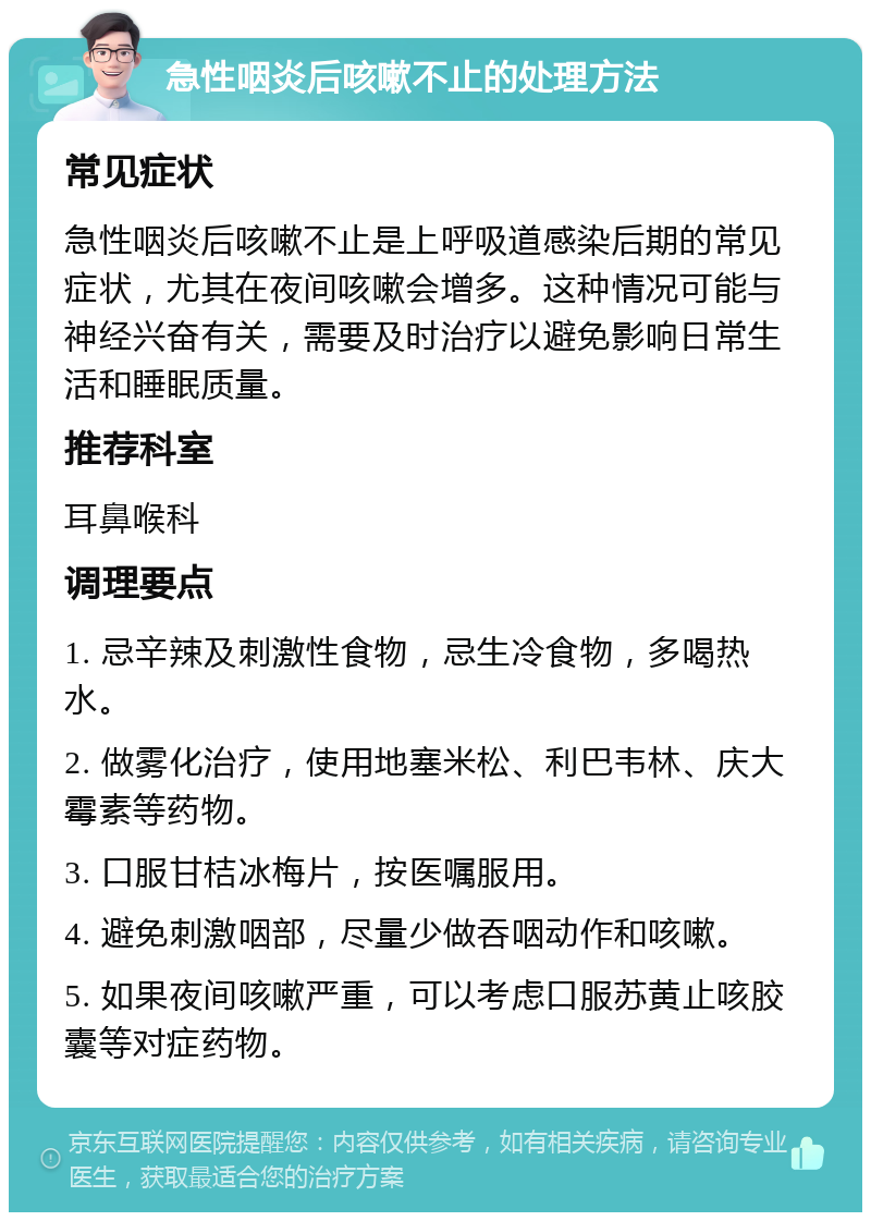 急性咽炎后咳嗽不止的处理方法 常见症状 急性咽炎后咳嗽不止是上呼吸道感染后期的常见症状，尤其在夜间咳嗽会增多。这种情况可能与神经兴奋有关，需要及时治疗以避免影响日常生活和睡眠质量。 推荐科室 耳鼻喉科 调理要点 1. 忌辛辣及刺激性食物，忌生冷食物，多喝热水。 2. 做雾化治疗，使用地塞米松、利巴韦林、庆大霉素等药物。 3. 口服甘桔冰梅片，按医嘱服用。 4. 避免刺激咽部，尽量少做吞咽动作和咳嗽。 5. 如果夜间咳嗽严重，可以考虑口服苏黄止咳胶囊等对症药物。