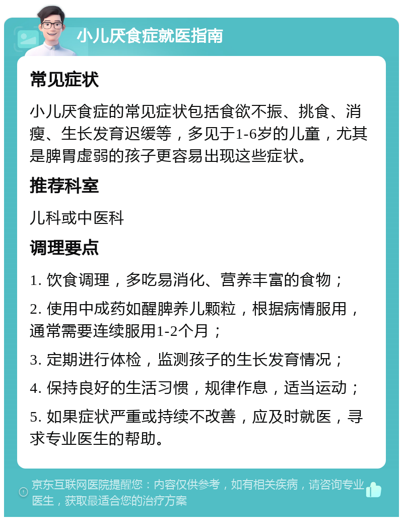 小儿厌食症就医指南 常见症状 小儿厌食症的常见症状包括食欲不振、挑食、消瘦、生长发育迟缓等，多见于1-6岁的儿童，尤其是脾胃虚弱的孩子更容易出现这些症状。 推荐科室 儿科或中医科 调理要点 1. 饮食调理，多吃易消化、营养丰富的食物； 2. 使用中成药如醒脾养儿颗粒，根据病情服用，通常需要连续服用1-2个月； 3. 定期进行体检，监测孩子的生长发育情况； 4. 保持良好的生活习惯，规律作息，适当运动； 5. 如果症状严重或持续不改善，应及时就医，寻求专业医生的帮助。