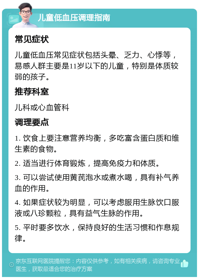 儿童低血压调理指南 常见症状 儿童低血压常见症状包括头晕、乏力、心悸等，易感人群主要是11岁以下的儿童，特别是体质较弱的孩子。 推荐科室 儿科或心血管科 调理要点 1. 饮食上要注意营养均衡，多吃富含蛋白质和维生素的食物。 2. 适当进行体育锻炼，提高免疫力和体质。 3. 可以尝试使用黄芪泡水或煮水喝，具有补气养血的作用。 4. 如果症状较为明显，可以考虑服用生脉饮口服液或八珍颗粒，具有益气生脉的作用。 5. 平时要多饮水，保持良好的生活习惯和作息规律。