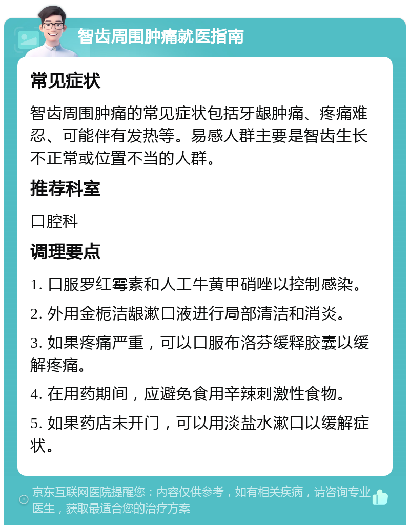 智齿周围肿痛就医指南 常见症状 智齿周围肿痛的常见症状包括牙龈肿痛、疼痛难忍、可能伴有发热等。易感人群主要是智齿生长不正常或位置不当的人群。 推荐科室 口腔科 调理要点 1. 口服罗红霉素和人工牛黄甲硝唑以控制感染。 2. 外用金栀洁龈漱口液进行局部清洁和消炎。 3. 如果疼痛严重，可以口服布洛芬缓释胶囊以缓解疼痛。 4. 在用药期间，应避免食用辛辣刺激性食物。 5. 如果药店未开门，可以用淡盐水漱口以缓解症状。