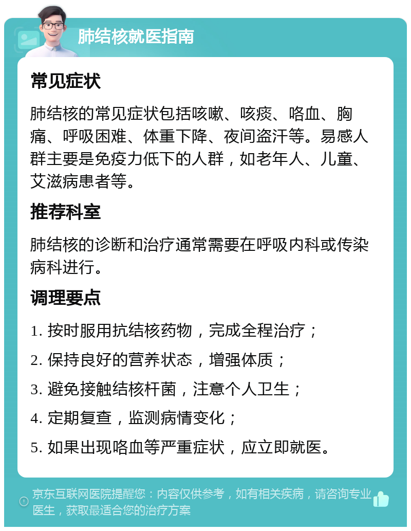 肺结核就医指南 常见症状 肺结核的常见症状包括咳嗽、咳痰、咯血、胸痛、呼吸困难、体重下降、夜间盗汗等。易感人群主要是免疫力低下的人群，如老年人、儿童、艾滋病患者等。 推荐科室 肺结核的诊断和治疗通常需要在呼吸内科或传染病科进行。 调理要点 1. 按时服用抗结核药物，完成全程治疗； 2. 保持良好的营养状态，增强体质； 3. 避免接触结核杆菌，注意个人卫生； 4. 定期复查，监测病情变化； 5. 如果出现咯血等严重症状，应立即就医。