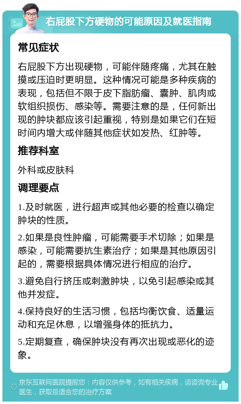 右屁股下方硬物的可能原因及就医指南 常见症状 右屁股下方出现硬物，可能伴随疼痛，尤其在触摸或压迫时更明显。这种情况可能是多种疾病的表现，包括但不限于皮下脂肪瘤、囊肿、肌肉或软组织损伤、感染等。需要注意的是，任何新出现的肿块都应该引起重视，特别是如果它们在短时间内增大或伴随其他症状如发热、红肿等。 推荐科室 外科或皮肤科 调理要点 1.及时就医，进行超声或其他必要的检查以确定肿块的性质。 2.如果是良性肿瘤，可能需要手术切除；如果是感染，可能需要抗生素治疗；如果是其他原因引起的，需要根据具体情况进行相应的治疗。 3.避免自行挤压或刺激肿块，以免引起感染或其他并发症。 4.保持良好的生活习惯，包括均衡饮食、适量运动和充足休息，以增强身体的抵抗力。 5.定期复查，确保肿块没有再次出现或恶化的迹象。