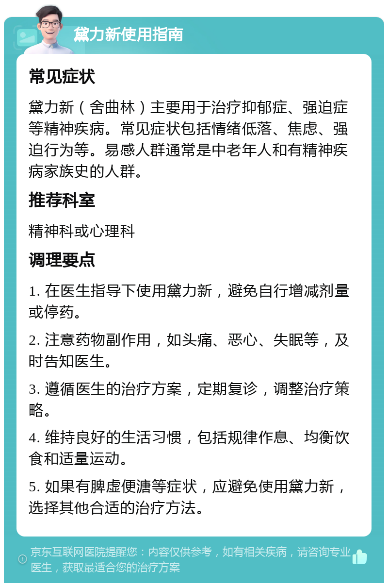 黛力新使用指南 常见症状 黛力新（舍曲林）主要用于治疗抑郁症、强迫症等精神疾病。常见症状包括情绪低落、焦虑、强迫行为等。易感人群通常是中老年人和有精神疾病家族史的人群。 推荐科室 精神科或心理科 调理要点 1. 在医生指导下使用黛力新，避免自行增减剂量或停药。 2. 注意药物副作用，如头痛、恶心、失眠等，及时告知医生。 3. 遵循医生的治疗方案，定期复诊，调整治疗策略。 4. 维持良好的生活习惯，包括规律作息、均衡饮食和适量运动。 5. 如果有脾虚便溏等症状，应避免使用黛力新，选择其他合适的治疗方法。