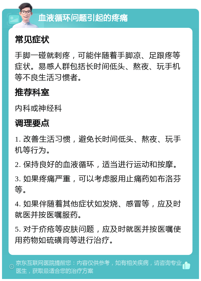 血液循环问题引起的疼痛 常见症状 手脚一碰就刺疼，可能伴随着手脚凉、足跟疼等症状。易感人群包括长时间低头、熬夜、玩手机等不良生活习惯者。 推荐科室 内科或神经科 调理要点 1. 改善生活习惯，避免长时间低头、熬夜、玩手机等行为。 2. 保持良好的血液循环，适当进行运动和按摩。 3. 如果疼痛严重，可以考虑服用止痛药如布洛芬等。 4. 如果伴随着其他症状如发烧、感冒等，应及时就医并按医嘱服药。 5. 对于疥疮等皮肤问题，应及时就医并按医嘱使用药物如硫磺膏等进行治疗。