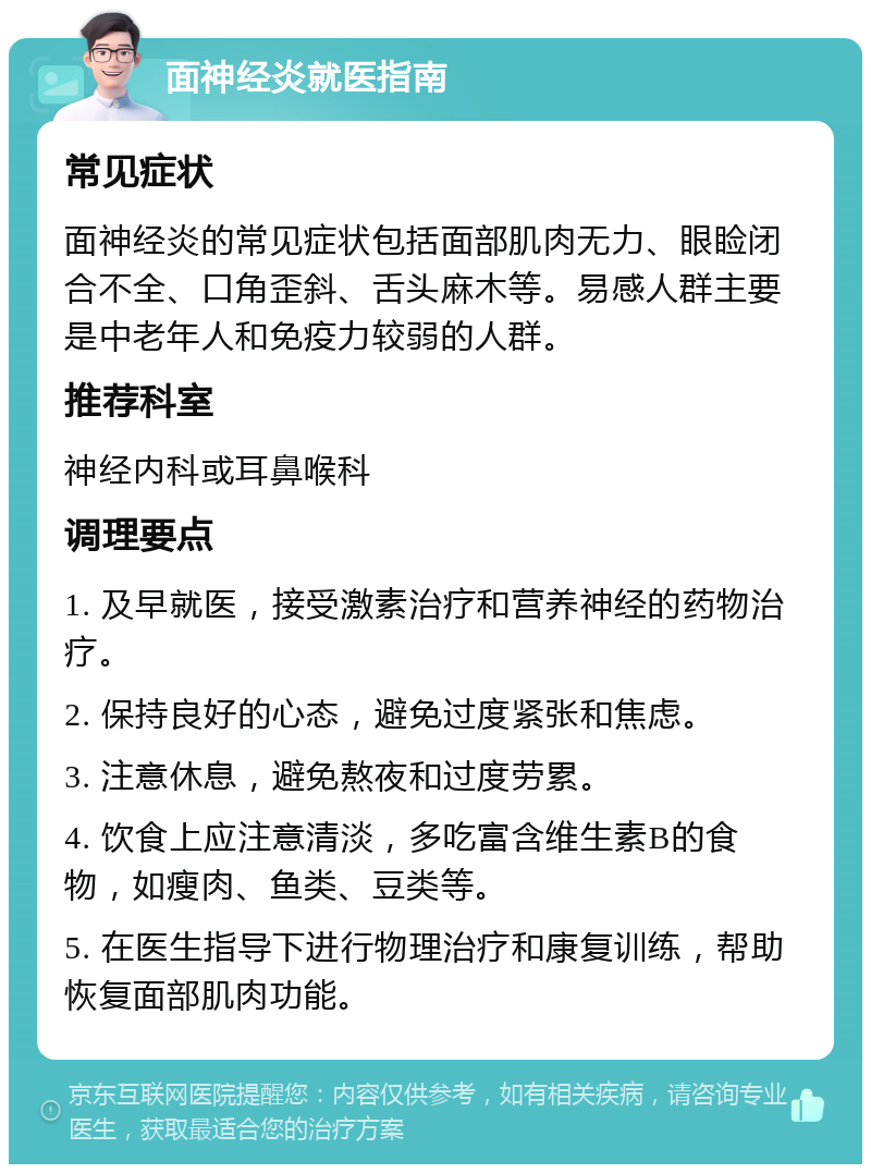 面神经炎就医指南 常见症状 面神经炎的常见症状包括面部肌肉无力、眼睑闭合不全、口角歪斜、舌头麻木等。易感人群主要是中老年人和免疫力较弱的人群。 推荐科室 神经内科或耳鼻喉科 调理要点 1. 及早就医，接受激素治疗和营养神经的药物治疗。 2. 保持良好的心态，避免过度紧张和焦虑。 3. 注意休息，避免熬夜和过度劳累。 4. 饮食上应注意清淡，多吃富含维生素B的食物，如瘦肉、鱼类、豆类等。 5. 在医生指导下进行物理治疗和康复训练，帮助恢复面部肌肉功能。