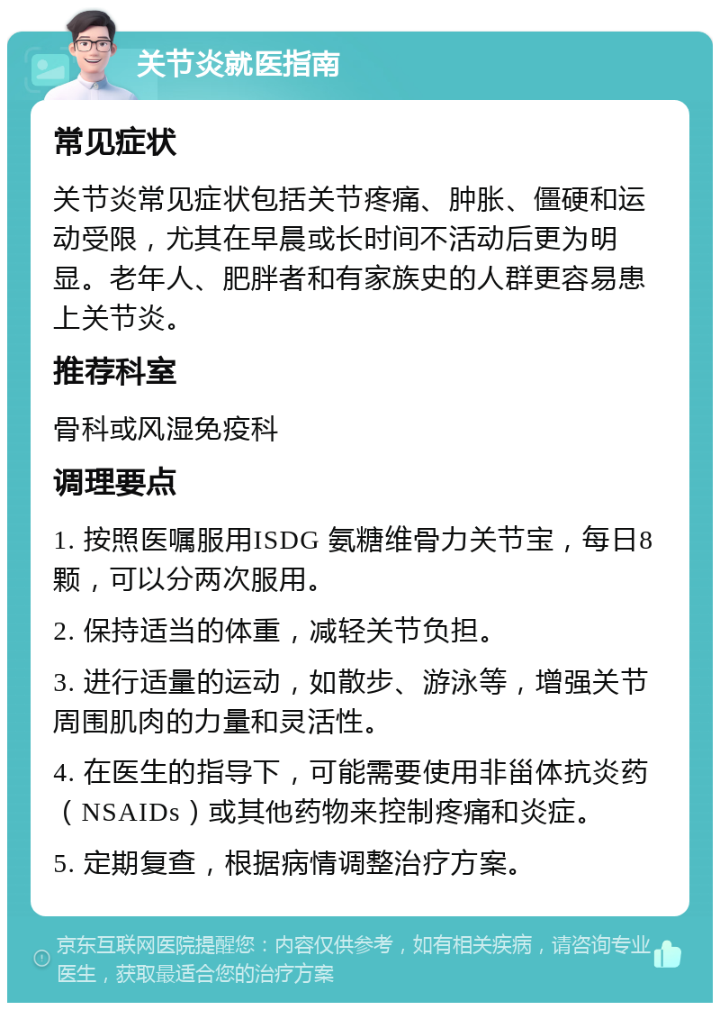 关节炎就医指南 常见症状 关节炎常见症状包括关节疼痛、肿胀、僵硬和运动受限，尤其在早晨或长时间不活动后更为明显。老年人、肥胖者和有家族史的人群更容易患上关节炎。 推荐科室 骨科或风湿免疫科 调理要点 1. 按照医嘱服用ISDG 氨糖维骨力关节宝，每日8颗，可以分两次服用。 2. 保持适当的体重，减轻关节负担。 3. 进行适量的运动，如散步、游泳等，增强关节周围肌肉的力量和灵活性。 4. 在医生的指导下，可能需要使用非甾体抗炎药（NSAIDs）或其他药物来控制疼痛和炎症。 5. 定期复查，根据病情调整治疗方案。