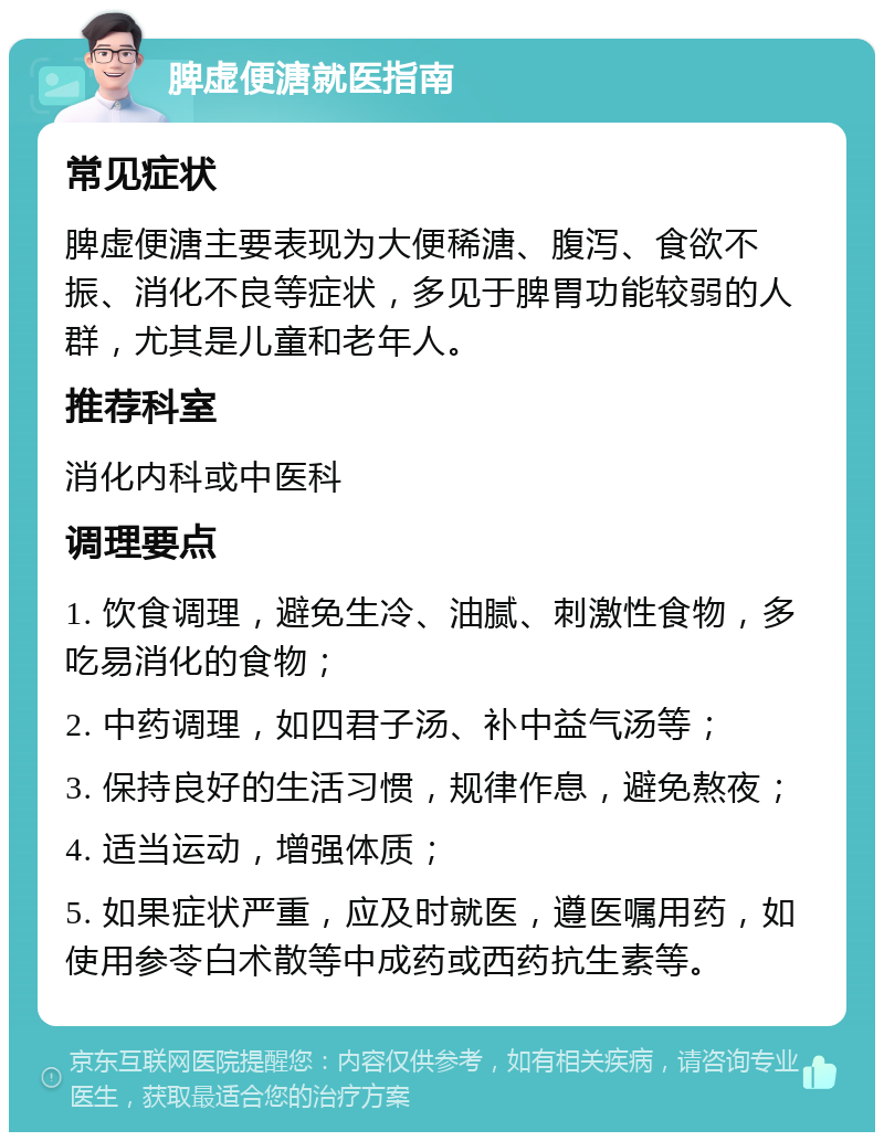 脾虚便溏就医指南 常见症状 脾虚便溏主要表现为大便稀溏、腹泻、食欲不振、消化不良等症状，多见于脾胃功能较弱的人群，尤其是儿童和老年人。 推荐科室 消化内科或中医科 调理要点 1. 饮食调理，避免生冷、油腻、刺激性食物，多吃易消化的食物； 2. 中药调理，如四君子汤、补中益气汤等； 3. 保持良好的生活习惯，规律作息，避免熬夜； 4. 适当运动，增强体质； 5. 如果症状严重，应及时就医，遵医嘱用药，如使用参苓白术散等中成药或西药抗生素等。