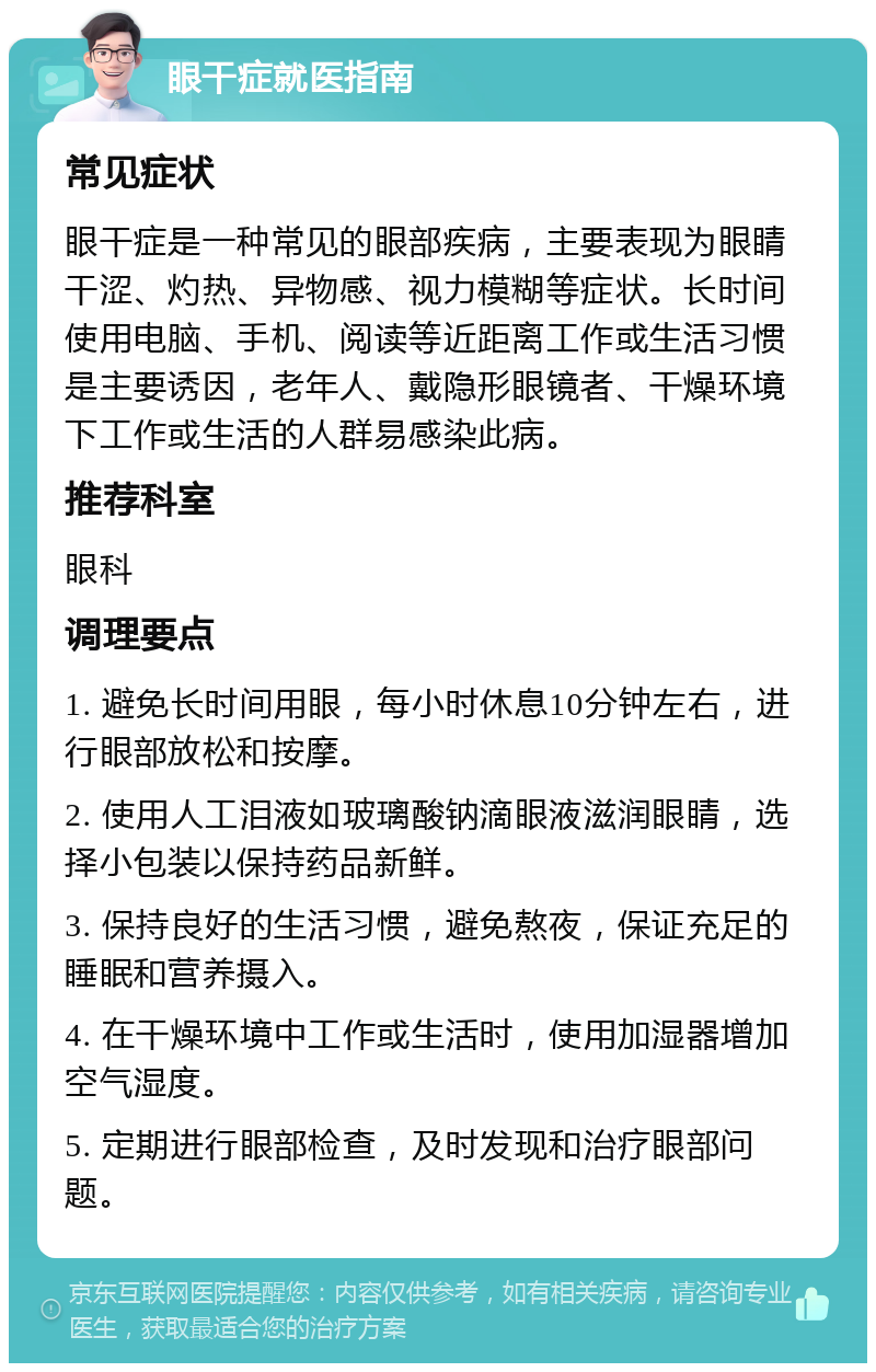 眼干症就医指南 常见症状 眼干症是一种常见的眼部疾病，主要表现为眼睛干涩、灼热、异物感、视力模糊等症状。长时间使用电脑、手机、阅读等近距离工作或生活习惯是主要诱因，老年人、戴隐形眼镜者、干燥环境下工作或生活的人群易感染此病。 推荐科室 眼科 调理要点 1. 避免长时间用眼，每小时休息10分钟左右，进行眼部放松和按摩。 2. 使用人工泪液如玻璃酸钠滴眼液滋润眼睛，选择小包装以保持药品新鲜。 3. 保持良好的生活习惯，避免熬夜，保证充足的睡眠和营养摄入。 4. 在干燥环境中工作或生活时，使用加湿器增加空气湿度。 5. 定期进行眼部检查，及时发现和治疗眼部问题。