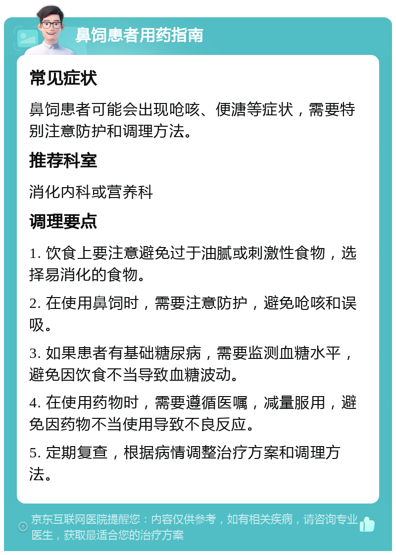 鼻饲患者用药指南 常见症状 鼻饲患者可能会出现呛咳、便溏等症状，需要特别注意防护和调理方法。 推荐科室 消化内科或营养科 调理要点 1. 饮食上要注意避免过于油腻或刺激性食物，选择易消化的食物。 2. 在使用鼻饲时，需要注意防护，避免呛咳和误吸。 3. 如果患者有基础糖尿病，需要监测血糖水平，避免因饮食不当导致血糖波动。 4. 在使用药物时，需要遵循医嘱，减量服用，避免因药物不当使用导致不良反应。 5. 定期复查，根据病情调整治疗方案和调理方法。