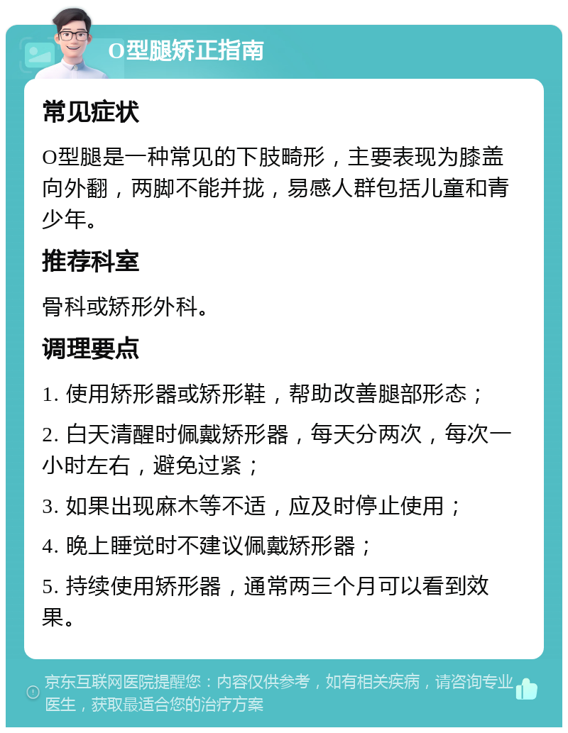 O型腿矫正指南 常见症状 O型腿是一种常见的下肢畸形，主要表现为膝盖向外翻，两脚不能并拢，易感人群包括儿童和青少年。 推荐科室 骨科或矫形外科。 调理要点 1. 使用矫形器或矫形鞋，帮助改善腿部形态； 2. 白天清醒时佩戴矫形器，每天分两次，每次一小时左右，避免过紧； 3. 如果出现麻木等不适，应及时停止使用； 4. 晚上睡觉时不建议佩戴矫形器； 5. 持续使用矫形器，通常两三个月可以看到效果。