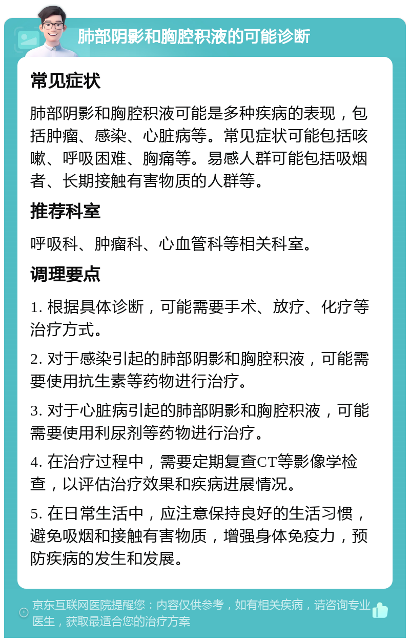 肺部阴影和胸腔积液的可能诊断 常见症状 肺部阴影和胸腔积液可能是多种疾病的表现，包括肿瘤、感染、心脏病等。常见症状可能包括咳嗽、呼吸困难、胸痛等。易感人群可能包括吸烟者、长期接触有害物质的人群等。 推荐科室 呼吸科、肿瘤科、心血管科等相关科室。 调理要点 1. 根据具体诊断，可能需要手术、放疗、化疗等治疗方式。 2. 对于感染引起的肺部阴影和胸腔积液，可能需要使用抗生素等药物进行治疗。 3. 对于心脏病引起的肺部阴影和胸腔积液，可能需要使用利尿剂等药物进行治疗。 4. 在治疗过程中，需要定期复查CT等影像学检查，以评估治疗效果和疾病进展情况。 5. 在日常生活中，应注意保持良好的生活习惯，避免吸烟和接触有害物质，增强身体免疫力，预防疾病的发生和发展。