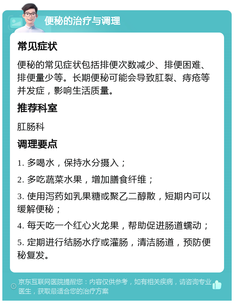 便秘的治疗与调理 常见症状 便秘的常见症状包括排便次数减少、排便困难、排便量少等。长期便秘可能会导致肛裂、痔疮等并发症，影响生活质量。 推荐科室 肛肠科 调理要点 1. 多喝水，保持水分摄入； 2. 多吃蔬菜水果，增加膳食纤维； 3. 使用泻药如乳果糖或聚乙二醇散，短期内可以缓解便秘； 4. 每天吃一个红心火龙果，帮助促进肠道蠕动； 5. 定期进行结肠水疗或灌肠，清洁肠道，预防便秘复发。