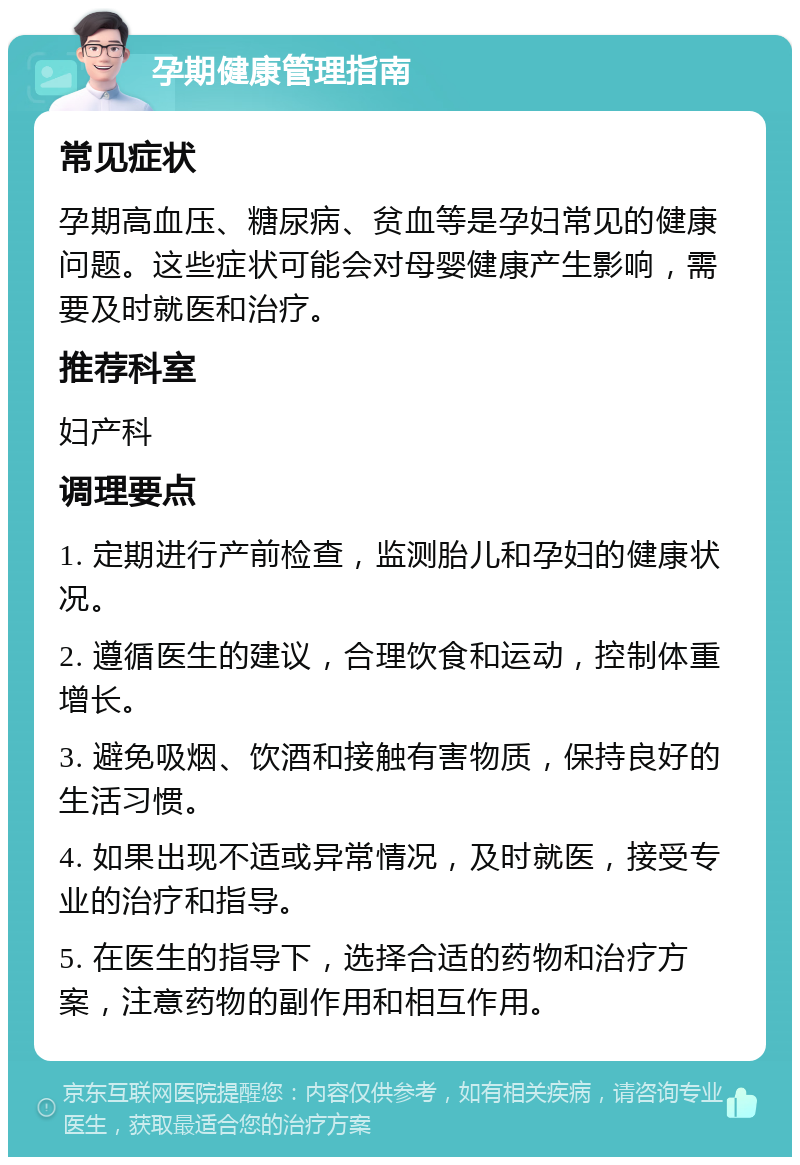 孕期健康管理指南 常见症状 孕期高血压、糖尿病、贫血等是孕妇常见的健康问题。这些症状可能会对母婴健康产生影响，需要及时就医和治疗。 推荐科室 妇产科 调理要点 1. 定期进行产前检查，监测胎儿和孕妇的健康状况。 2. 遵循医生的建议，合理饮食和运动，控制体重增长。 3. 避免吸烟、饮酒和接触有害物质，保持良好的生活习惯。 4. 如果出现不适或异常情况，及时就医，接受专业的治疗和指导。 5. 在医生的指导下，选择合适的药物和治疗方案，注意药物的副作用和相互作用。