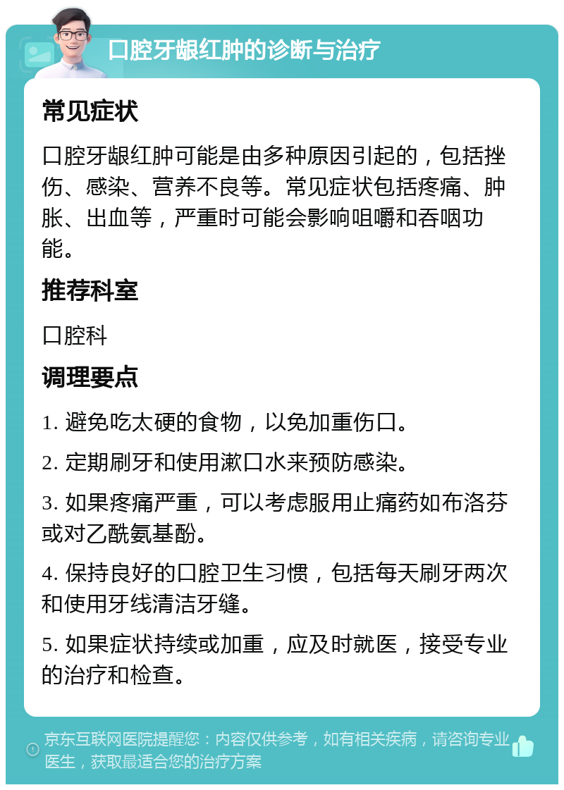 口腔牙龈红肿的诊断与治疗 常见症状 口腔牙龈红肿可能是由多种原因引起的，包括挫伤、感染、营养不良等。常见症状包括疼痛、肿胀、出血等，严重时可能会影响咀嚼和吞咽功能。 推荐科室 口腔科 调理要点 1. 避免吃太硬的食物，以免加重伤口。 2. 定期刷牙和使用漱口水来预防感染。 3. 如果疼痛严重，可以考虑服用止痛药如布洛芬或对乙酰氨基酚。 4. 保持良好的口腔卫生习惯，包括每天刷牙两次和使用牙线清洁牙缝。 5. 如果症状持续或加重，应及时就医，接受专业的治疗和检查。