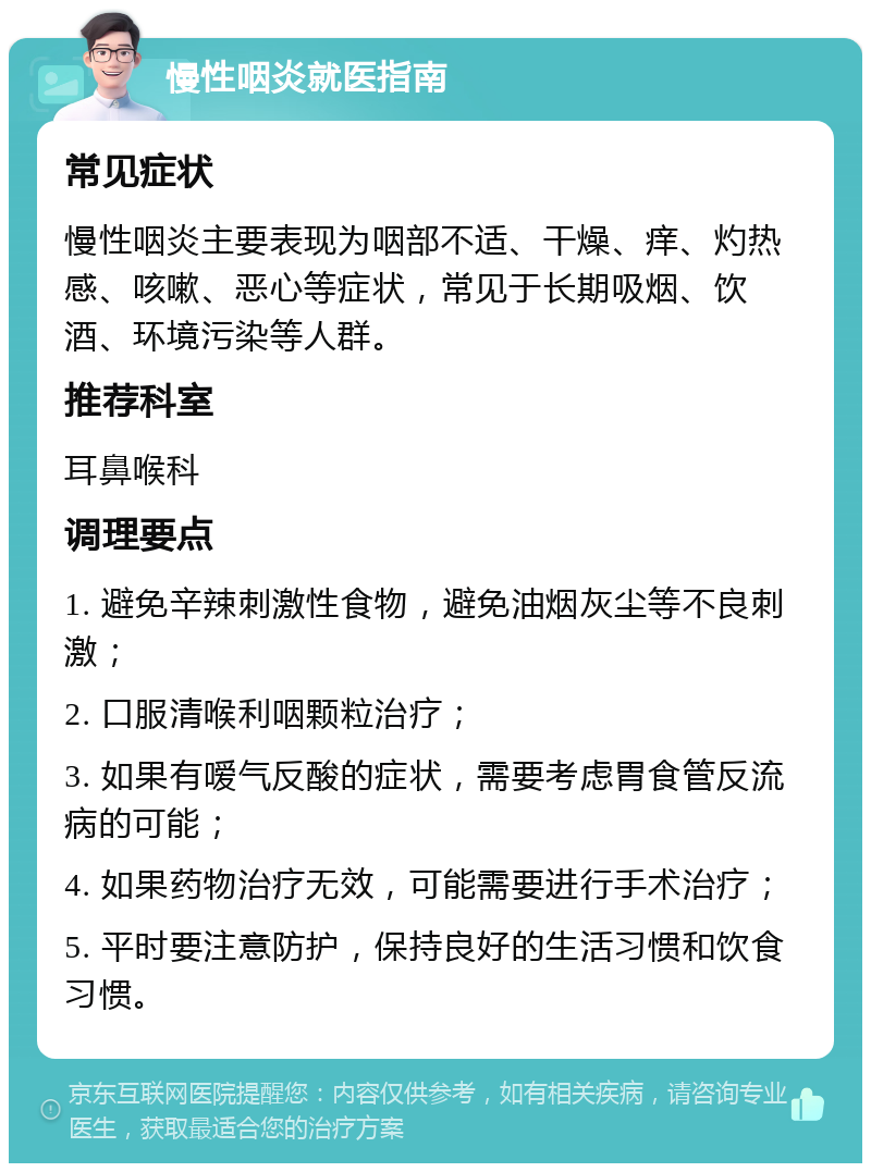 慢性咽炎就医指南 常见症状 慢性咽炎主要表现为咽部不适、干燥、痒、灼热感、咳嗽、恶心等症状，常见于长期吸烟、饮酒、环境污染等人群。 推荐科室 耳鼻喉科 调理要点 1. 避免辛辣刺激性食物，避免油烟灰尘等不良刺激； 2. 口服清喉利咽颗粒治疗； 3. 如果有嗳气反酸的症状，需要考虑胃食管反流病的可能； 4. 如果药物治疗无效，可能需要进行手术治疗； 5. 平时要注意防护，保持良好的生活习惯和饮食习惯。