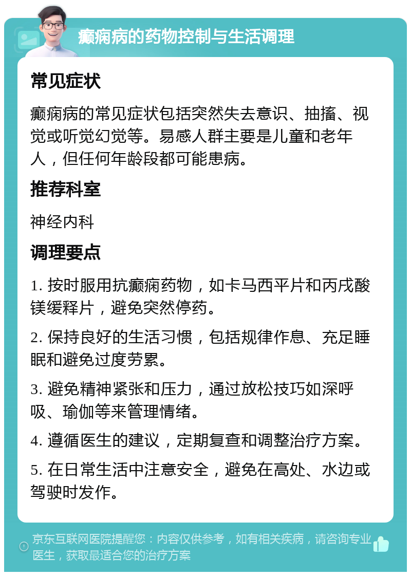 癫痫病的药物控制与生活调理 常见症状 癫痫病的常见症状包括突然失去意识、抽搐、视觉或听觉幻觉等。易感人群主要是儿童和老年人，但任何年龄段都可能患病。 推荐科室 神经内科 调理要点 1. 按时服用抗癫痫药物，如卡马西平片和丙戌酸镁缓释片，避免突然停药。 2. 保持良好的生活习惯，包括规律作息、充足睡眠和避免过度劳累。 3. 避免精神紧张和压力，通过放松技巧如深呼吸、瑜伽等来管理情绪。 4. 遵循医生的建议，定期复查和调整治疗方案。 5. 在日常生活中注意安全，避免在高处、水边或驾驶时发作。