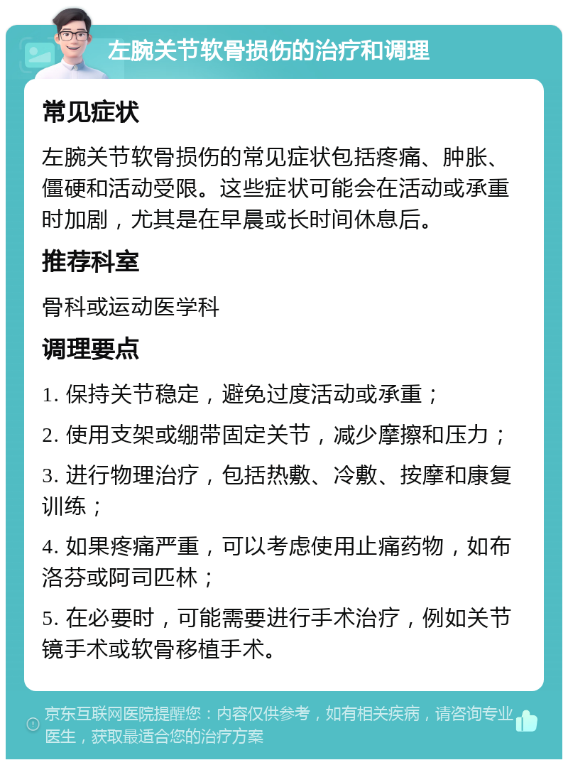 左腕关节软骨损伤的治疗和调理 常见症状 左腕关节软骨损伤的常见症状包括疼痛、肿胀、僵硬和活动受限。这些症状可能会在活动或承重时加剧，尤其是在早晨或长时间休息后。 推荐科室 骨科或运动医学科 调理要点 1. 保持关节稳定，避免过度活动或承重； 2. 使用支架或绷带固定关节，减少摩擦和压力； 3. 进行物理治疗，包括热敷、冷敷、按摩和康复训练； 4. 如果疼痛严重，可以考虑使用止痛药物，如布洛芬或阿司匹林； 5. 在必要时，可能需要进行手术治疗，例如关节镜手术或软骨移植手术。