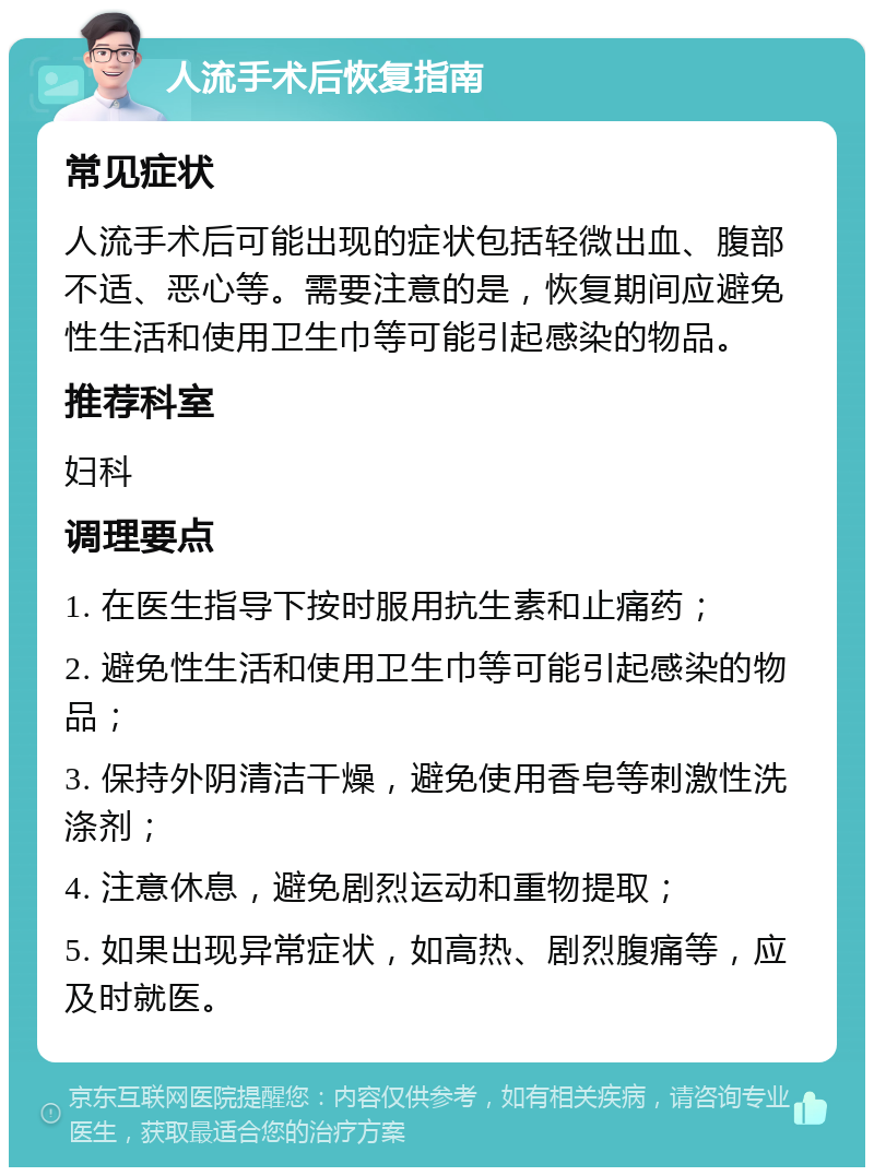 人流手术后恢复指南 常见症状 人流手术后可能出现的症状包括轻微出血、腹部不适、恶心等。需要注意的是，恢复期间应避免性生活和使用卫生巾等可能引起感染的物品。 推荐科室 妇科 调理要点 1. 在医生指导下按时服用抗生素和止痛药； 2. 避免性生活和使用卫生巾等可能引起感染的物品； 3. 保持外阴清洁干燥，避免使用香皂等刺激性洗涤剂； 4. 注意休息，避免剧烈运动和重物提取； 5. 如果出现异常症状，如高热、剧烈腹痛等，应及时就医。