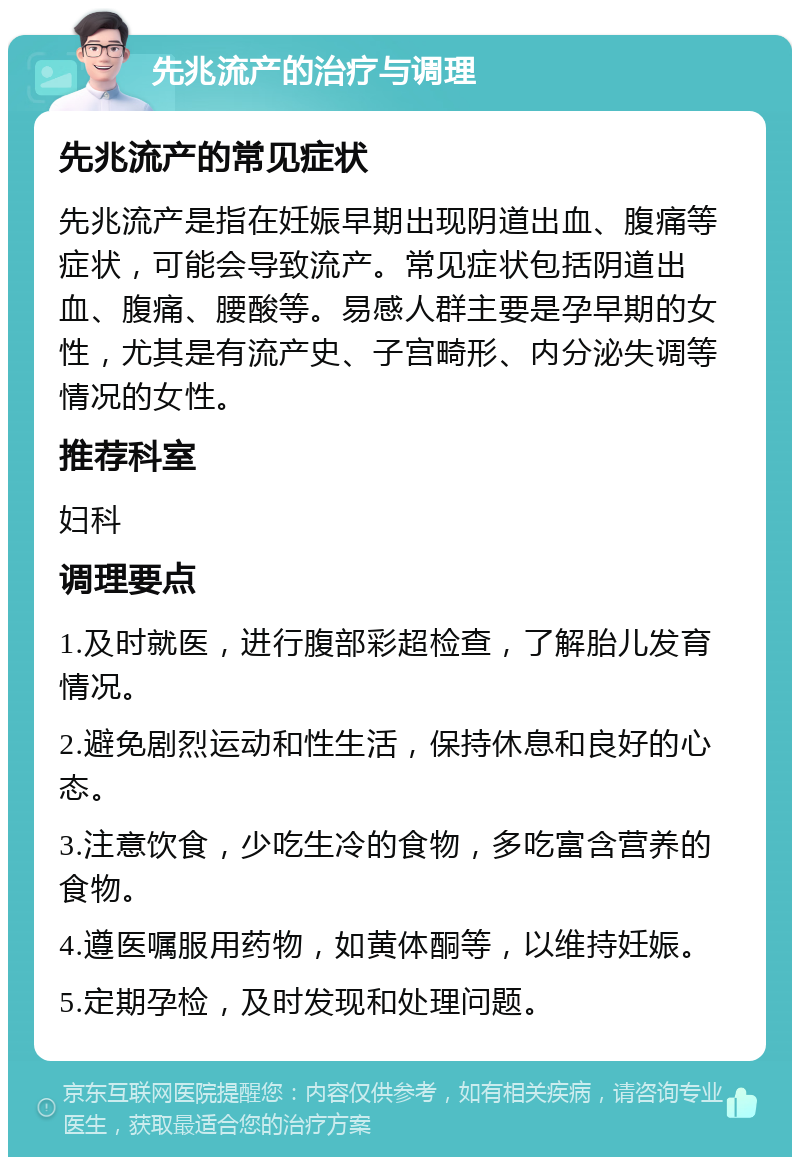 先兆流产的治疗与调理 先兆流产的常见症状 先兆流产是指在妊娠早期出现阴道出血、腹痛等症状，可能会导致流产。常见症状包括阴道出血、腹痛、腰酸等。易感人群主要是孕早期的女性，尤其是有流产史、子宫畸形、内分泌失调等情况的女性。 推荐科室 妇科 调理要点 1.及时就医，进行腹部彩超检查，了解胎儿发育情况。 2.避免剧烈运动和性生活，保持休息和良好的心态。 3.注意饮食，少吃生冷的食物，多吃富含营养的食物。 4.遵医嘱服用药物，如黄体酮等，以维持妊娠。 5.定期孕检，及时发现和处理问题。