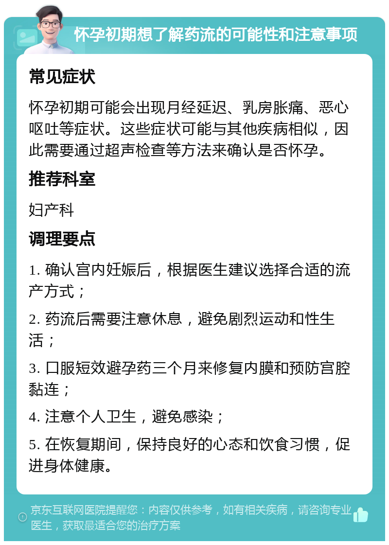 怀孕初期想了解药流的可能性和注意事项 常见症状 怀孕初期可能会出现月经延迟、乳房胀痛、恶心呕吐等症状。这些症状可能与其他疾病相似，因此需要通过超声检查等方法来确认是否怀孕。 推荐科室 妇产科 调理要点 1. 确认宫内妊娠后，根据医生建议选择合适的流产方式； 2. 药流后需要注意休息，避免剧烈运动和性生活； 3. 口服短效避孕药三个月来修复内膜和预防宫腔黏连； 4. 注意个人卫生，避免感染； 5. 在恢复期间，保持良好的心态和饮食习惯，促进身体健康。