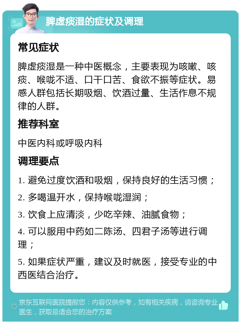 脾虚痰湿的症状及调理 常见症状 脾虚痰湿是一种中医概念，主要表现为咳嗽、咳痰、喉咙不适、口干口苦、食欲不振等症状。易感人群包括长期吸烟、饮酒过量、生活作息不规律的人群。 推荐科室 中医内科或呼吸内科 调理要点 1. 避免过度饮酒和吸烟，保持良好的生活习惯； 2. 多喝温开水，保持喉咙湿润； 3. 饮食上应清淡，少吃辛辣、油腻食物； 4. 可以服用中药如二陈汤、四君子汤等进行调理； 5. 如果症状严重，建议及时就医，接受专业的中西医结合治疗。