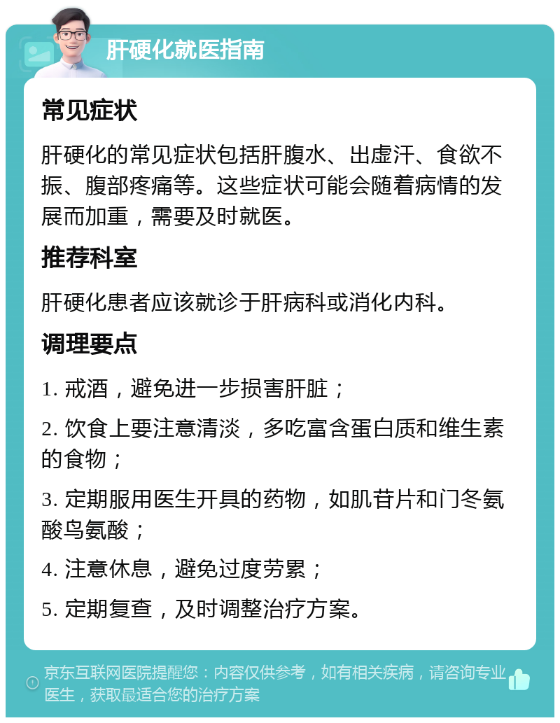 肝硬化就医指南 常见症状 肝硬化的常见症状包括肝腹水、出虚汗、食欲不振、腹部疼痛等。这些症状可能会随着病情的发展而加重，需要及时就医。 推荐科室 肝硬化患者应该就诊于肝病科或消化内科。 调理要点 1. 戒酒，避免进一步损害肝脏； 2. 饮食上要注意清淡，多吃富含蛋白质和维生素的食物； 3. 定期服用医生开具的药物，如肌苷片和门冬氨酸鸟氨酸； 4. 注意休息，避免过度劳累； 5. 定期复查，及时调整治疗方案。