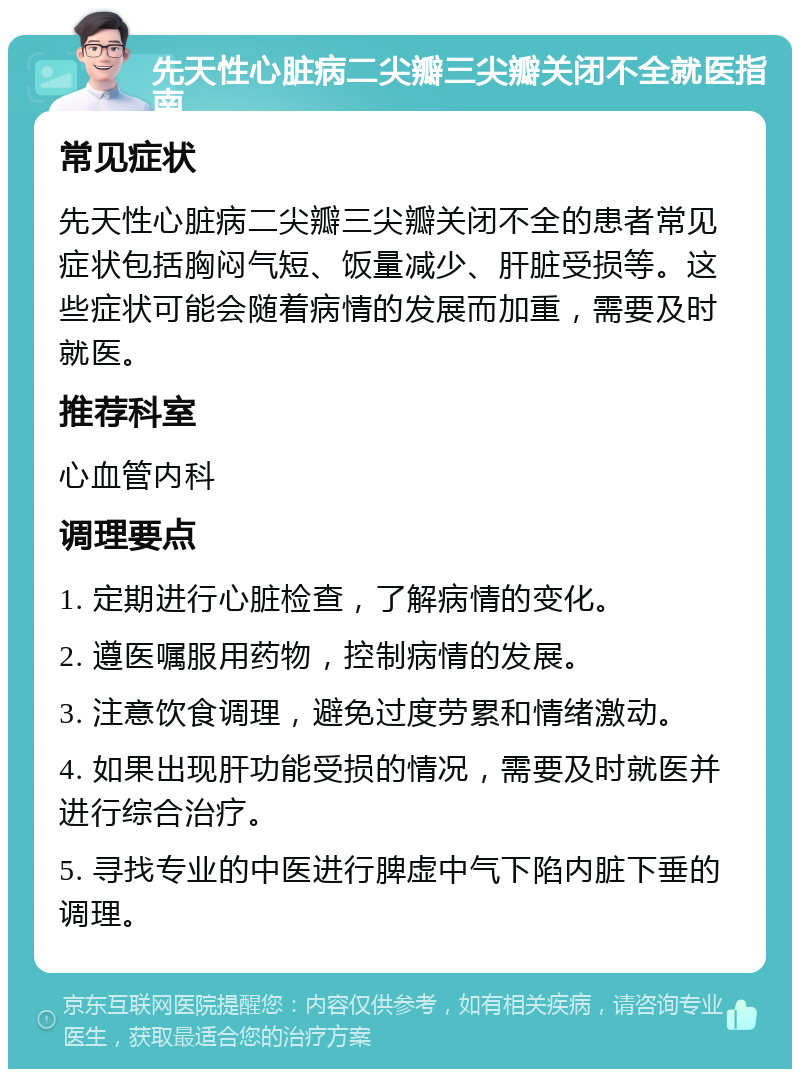 先天性心脏病二尖瓣三尖瓣关闭不全就医指南 常见症状 先天性心脏病二尖瓣三尖瓣关闭不全的患者常见症状包括胸闷气短、饭量减少、肝脏受损等。这些症状可能会随着病情的发展而加重，需要及时就医。 推荐科室 心血管内科 调理要点 1. 定期进行心脏检查，了解病情的变化。 2. 遵医嘱服用药物，控制病情的发展。 3. 注意饮食调理，避免过度劳累和情绪激动。 4. 如果出现肝功能受损的情况，需要及时就医并进行综合治疗。 5. 寻找专业的中医进行脾虚中气下陷内脏下垂的调理。