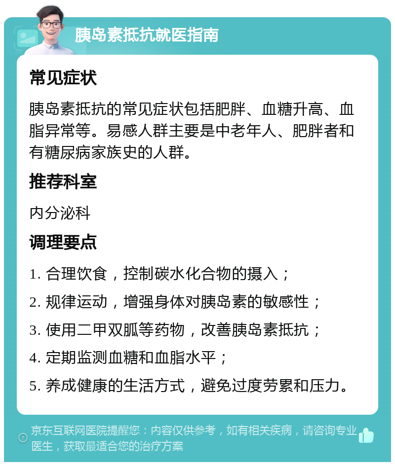 胰岛素抵抗就医指南 常见症状 胰岛素抵抗的常见症状包括肥胖、血糖升高、血脂异常等。易感人群主要是中老年人、肥胖者和有糖尿病家族史的人群。 推荐科室 内分泌科 调理要点 1. 合理饮食，控制碳水化合物的摄入； 2. 规律运动，增强身体对胰岛素的敏感性； 3. 使用二甲双胍等药物，改善胰岛素抵抗； 4. 定期监测血糖和血脂水平； 5. 养成健康的生活方式，避免过度劳累和压力。