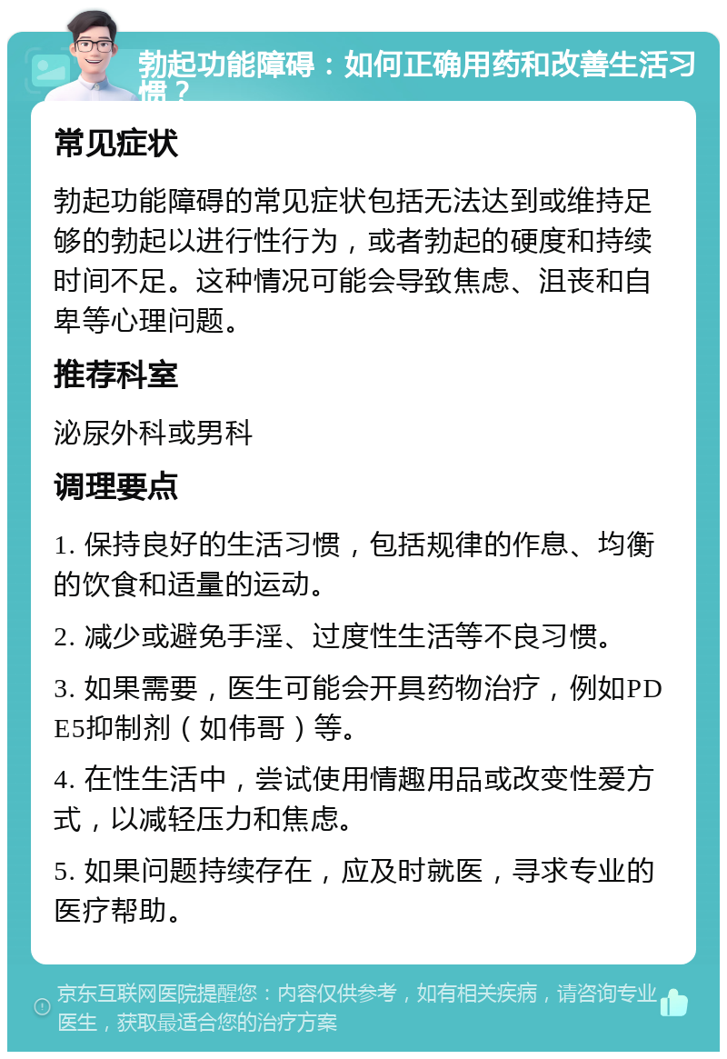 勃起功能障碍：如何正确用药和改善生活习惯？ 常见症状 勃起功能障碍的常见症状包括无法达到或维持足够的勃起以进行性行为，或者勃起的硬度和持续时间不足。这种情况可能会导致焦虑、沮丧和自卑等心理问题。 推荐科室 泌尿外科或男科 调理要点 1. 保持良好的生活习惯，包括规律的作息、均衡的饮食和适量的运动。 2. 减少或避免手淫、过度性生活等不良习惯。 3. 如果需要，医生可能会开具药物治疗，例如PDE5抑制剂（如伟哥）等。 4. 在性生活中，尝试使用情趣用品或改变性爱方式，以减轻压力和焦虑。 5. 如果问题持续存在，应及时就医，寻求专业的医疗帮助。