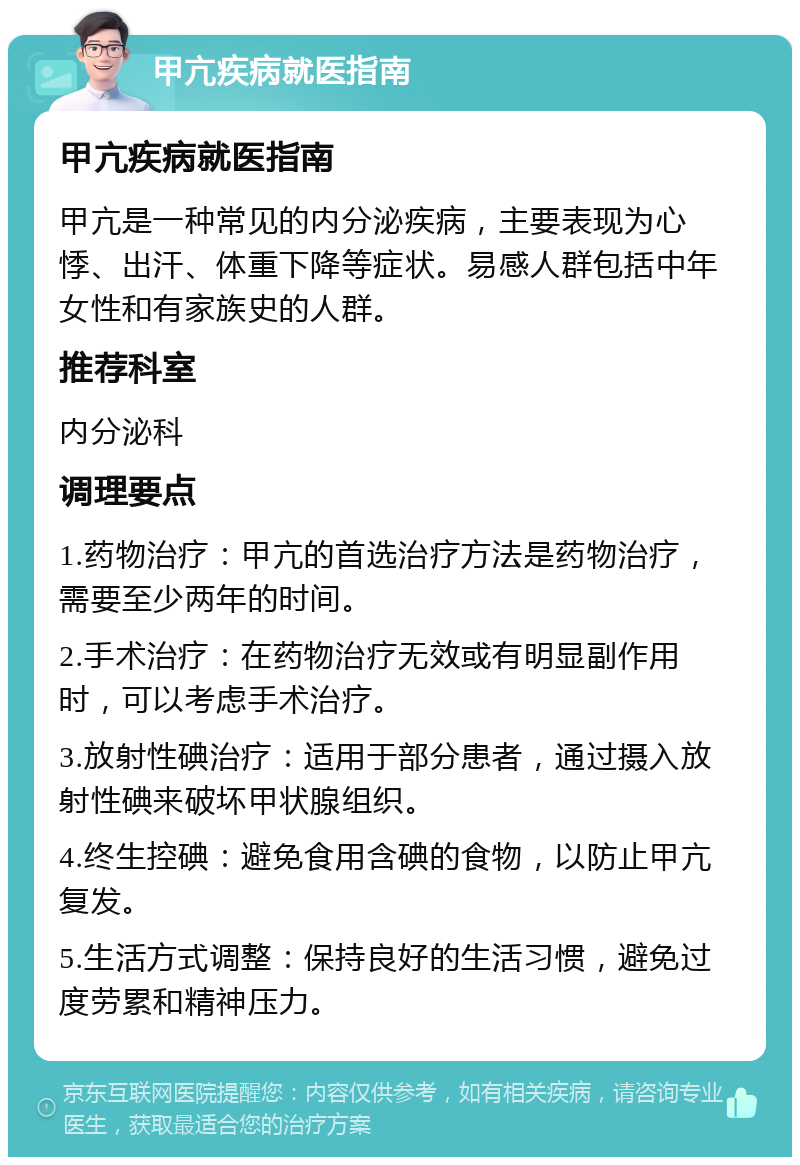 甲亢疾病就医指南 甲亢疾病就医指南 甲亢是一种常见的内分泌疾病，主要表现为心悸、出汗、体重下降等症状。易感人群包括中年女性和有家族史的人群。 推荐科室 内分泌科 调理要点 1.药物治疗：甲亢的首选治疗方法是药物治疗，需要至少两年的时间。 2.手术治疗：在药物治疗无效或有明显副作用时，可以考虑手术治疗。 3.放射性碘治疗：适用于部分患者，通过摄入放射性碘来破坏甲状腺组织。 4.终生控碘：避免食用含碘的食物，以防止甲亢复发。 5.生活方式调整：保持良好的生活习惯，避免过度劳累和精神压力。