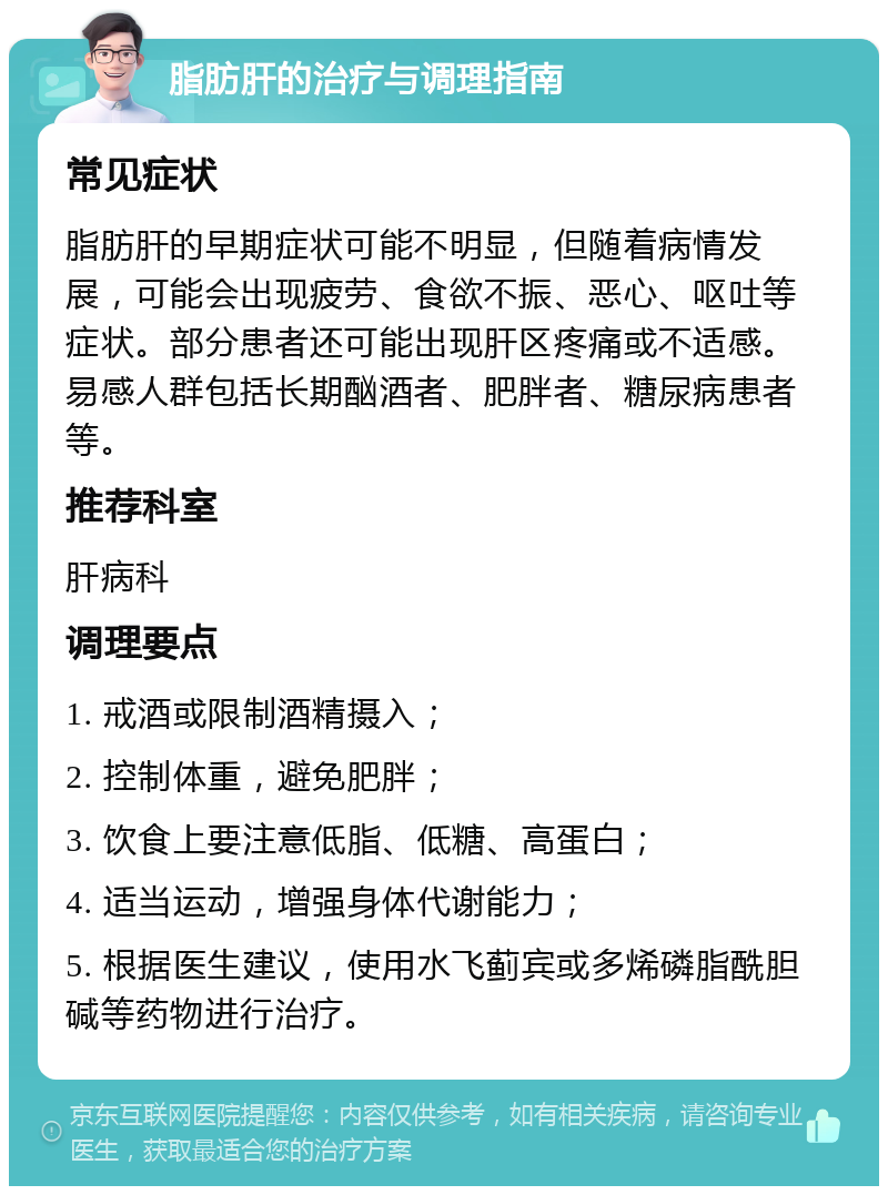 脂肪肝的治疗与调理指南 常见症状 脂肪肝的早期症状可能不明显，但随着病情发展，可能会出现疲劳、食欲不振、恶心、呕吐等症状。部分患者还可能出现肝区疼痛或不适感。易感人群包括长期酗酒者、肥胖者、糖尿病患者等。 推荐科室 肝病科 调理要点 1. 戒酒或限制酒精摄入； 2. 控制体重，避免肥胖； 3. 饮食上要注意低脂、低糖、高蛋白； 4. 适当运动，增强身体代谢能力； 5. 根据医生建议，使用水飞蓟宾或多烯磷脂酰胆碱等药物进行治疗。