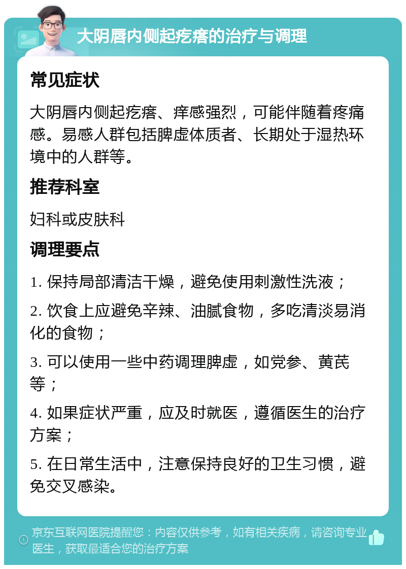 大阴唇内侧起疙瘩的治疗与调理 常见症状 大阴唇内侧起疙瘩、痒感强烈，可能伴随着疼痛感。易感人群包括脾虚体质者、长期处于湿热环境中的人群等。 推荐科室 妇科或皮肤科 调理要点 1. 保持局部清洁干燥，避免使用刺激性洗液； 2. 饮食上应避免辛辣、油腻食物，多吃清淡易消化的食物； 3. 可以使用一些中药调理脾虚，如党参、黄芪等； 4. 如果症状严重，应及时就医，遵循医生的治疗方案； 5. 在日常生活中，注意保持良好的卫生习惯，避免交叉感染。