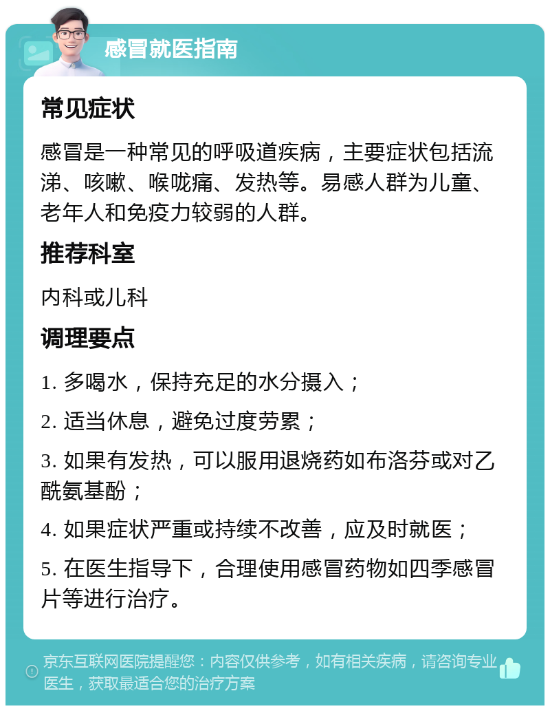 感冒就医指南 常见症状 感冒是一种常见的呼吸道疾病，主要症状包括流涕、咳嗽、喉咙痛、发热等。易感人群为儿童、老年人和免疫力较弱的人群。 推荐科室 内科或儿科 调理要点 1. 多喝水，保持充足的水分摄入； 2. 适当休息，避免过度劳累； 3. 如果有发热，可以服用退烧药如布洛芬或对乙酰氨基酚； 4. 如果症状严重或持续不改善，应及时就医； 5. 在医生指导下，合理使用感冒药物如四季感冒片等进行治疗。