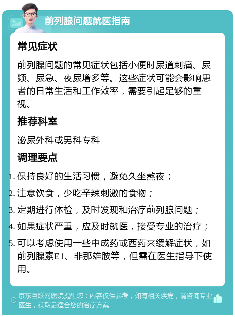 前列腺问题就医指南 常见症状 前列腺问题的常见症状包括小便时尿道刺痛、尿频、尿急、夜尿增多等。这些症状可能会影响患者的日常生活和工作效率，需要引起足够的重视。 推荐科室 泌尿外科或男科专科 调理要点 保持良好的生活习惯，避免久坐熬夜； 注意饮食，少吃辛辣刺激的食物； 定期进行体检，及时发现和治疗前列腺问题； 如果症状严重，应及时就医，接受专业的治疗； 可以考虑使用一些中成药或西药来缓解症状，如前列腺素E1、非那雄胺等，但需在医生指导下使用。