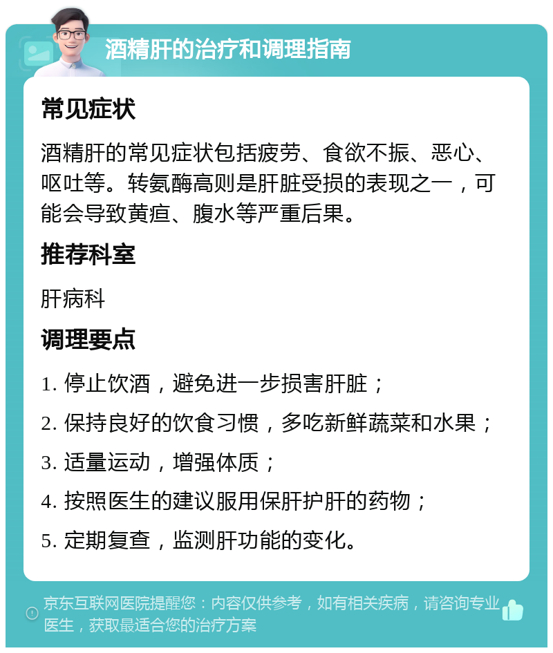 酒精肝的治疗和调理指南 常见症状 酒精肝的常见症状包括疲劳、食欲不振、恶心、呕吐等。转氨酶高则是肝脏受损的表现之一，可能会导致黄疸、腹水等严重后果。 推荐科室 肝病科 调理要点 1. 停止饮酒，避免进一步损害肝脏； 2. 保持良好的饮食习惯，多吃新鲜蔬菜和水果； 3. 适量运动，增强体质； 4. 按照医生的建议服用保肝护肝的药物； 5. 定期复查，监测肝功能的变化。