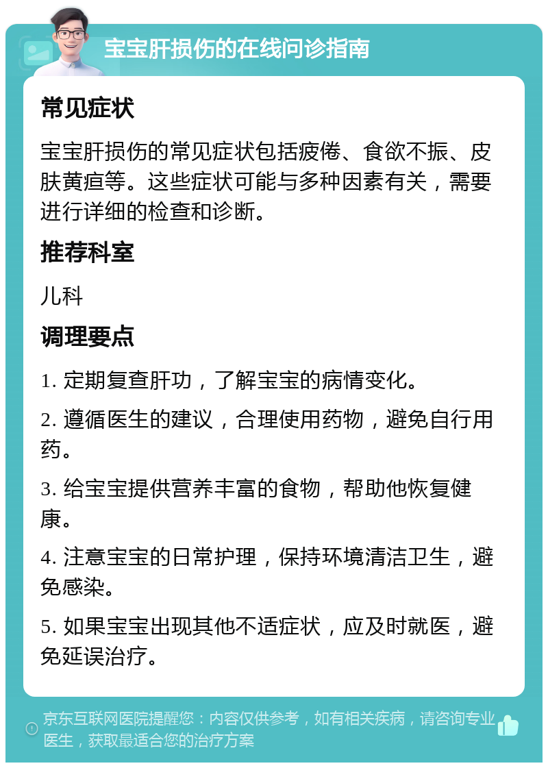 宝宝肝损伤的在线问诊指南 常见症状 宝宝肝损伤的常见症状包括疲倦、食欲不振、皮肤黄疸等。这些症状可能与多种因素有关，需要进行详细的检查和诊断。 推荐科室 儿科 调理要点 1. 定期复查肝功，了解宝宝的病情变化。 2. 遵循医生的建议，合理使用药物，避免自行用药。 3. 给宝宝提供营养丰富的食物，帮助他恢复健康。 4. 注意宝宝的日常护理，保持环境清洁卫生，避免感染。 5. 如果宝宝出现其他不适症状，应及时就医，避免延误治疗。