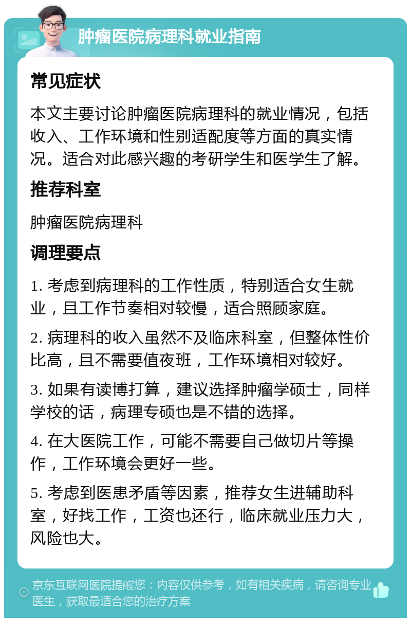 肿瘤医院病理科就业指南 常见症状 本文主要讨论肿瘤医院病理科的就业情况，包括收入、工作环境和性别适配度等方面的真实情况。适合对此感兴趣的考研学生和医学生了解。 推荐科室 肿瘤医院病理科 调理要点 1. 考虑到病理科的工作性质，特别适合女生就业，且工作节奏相对较慢，适合照顾家庭。 2. 病理科的收入虽然不及临床科室，但整体性价比高，且不需要值夜班，工作环境相对较好。 3. 如果有读博打算，建议选择肿瘤学硕士，同样学校的话，病理专硕也是不错的选择。 4. 在大医院工作，可能不需要自己做切片等操作，工作环境会更好一些。 5. 考虑到医患矛盾等因素，推荐女生进辅助科室，好找工作，工资也还行，临床就业压力大，风险也大。