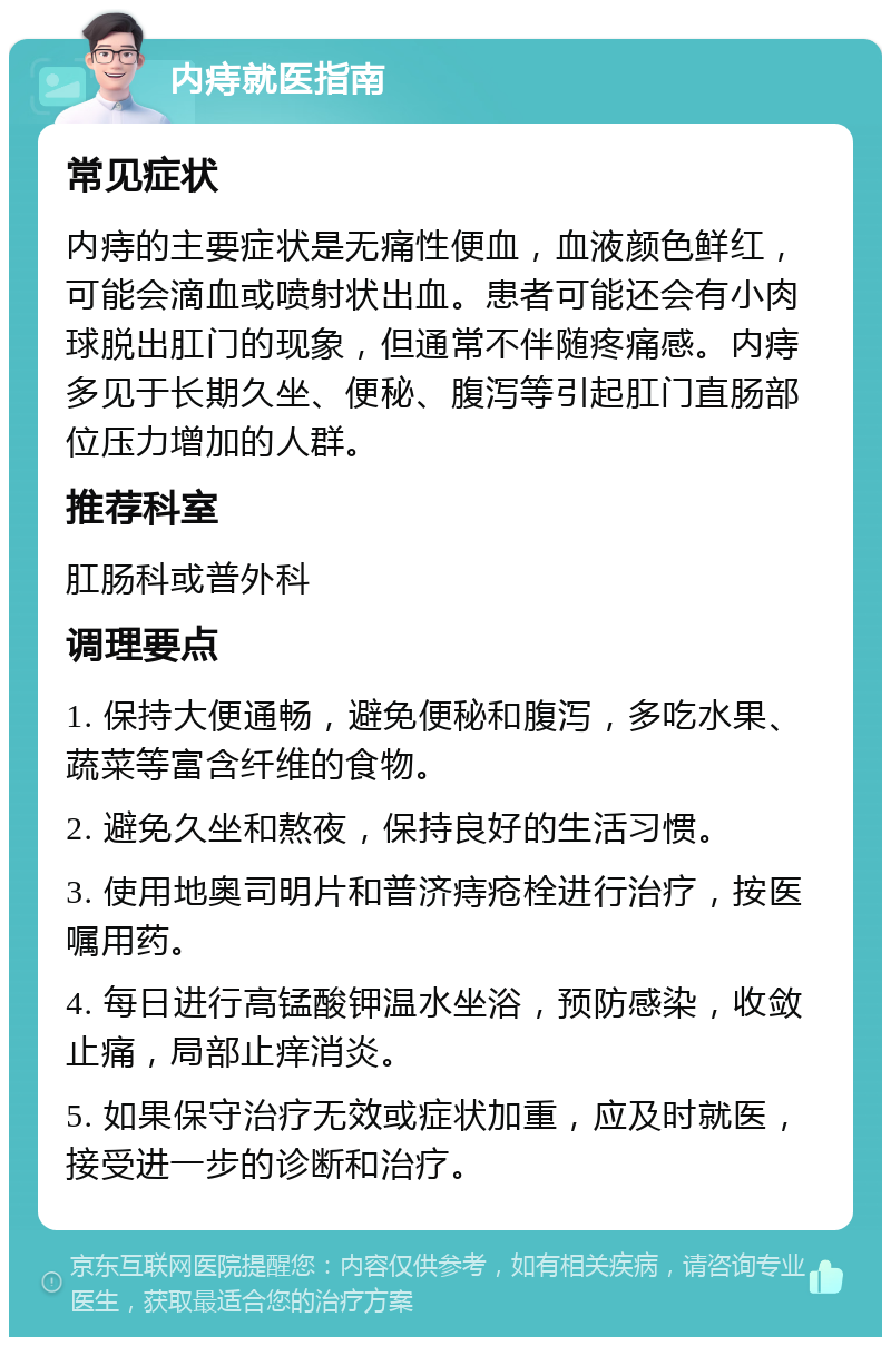 内痔就医指南 常见症状 内痔的主要症状是无痛性便血，血液颜色鲜红，可能会滴血或喷射状出血。患者可能还会有小肉球脱出肛门的现象，但通常不伴随疼痛感。内痔多见于长期久坐、便秘、腹泻等引起肛门直肠部位压力增加的人群。 推荐科室 肛肠科或普外科 调理要点 1. 保持大便通畅，避免便秘和腹泻，多吃水果、蔬菜等富含纤维的食物。 2. 避免久坐和熬夜，保持良好的生活习惯。 3. 使用地奥司明片和普济痔疮栓进行治疗，按医嘱用药。 4. 每日进行高锰酸钾温水坐浴，预防感染，收敛止痛，局部止痒消炎。 5. 如果保守治疗无效或症状加重，应及时就医，接受进一步的诊断和治疗。