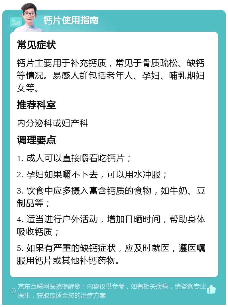 钙片使用指南 常见症状 钙片主要用于补充钙质，常见于骨质疏松、缺钙等情况。易感人群包括老年人、孕妇、哺乳期妇女等。 推荐科室 内分泌科或妇产科 调理要点 1. 成人可以直接嚼着吃钙片； 2. 孕妇如果嚼不下去，可以用水冲服； 3. 饮食中应多摄入富含钙质的食物，如牛奶、豆制品等； 4. 适当进行户外活动，增加日晒时间，帮助身体吸收钙质； 5. 如果有严重的缺钙症状，应及时就医，遵医嘱服用钙片或其他补钙药物。