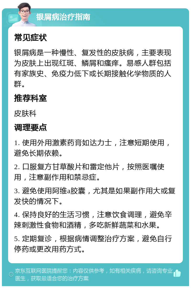 银屑病治疗指南 常见症状 银屑病是一种慢性、复发性的皮肤病，主要表现为皮肤上出现红斑、鳞屑和瘙痒。易感人群包括有家族史、免疫力低下或长期接触化学物质的人群。 推荐科室 皮肤科 调理要点 1. 使用外用激素药膏如达力士，注意短期使用，避免长期依赖。 2. 口服复方甘草酸片和雷定他片，按照医嘱使用，注意副作用和禁忌症。 3. 避免使用阿维a胶囊，尤其是如果副作用大或复发快的情况下。 4. 保持良好的生活习惯，注意饮食调理，避免辛辣刺激性食物和酒精，多吃新鲜蔬菜和水果。 5. 定期复诊，根据病情调整治疗方案，避免自行停药或更改用药方式。