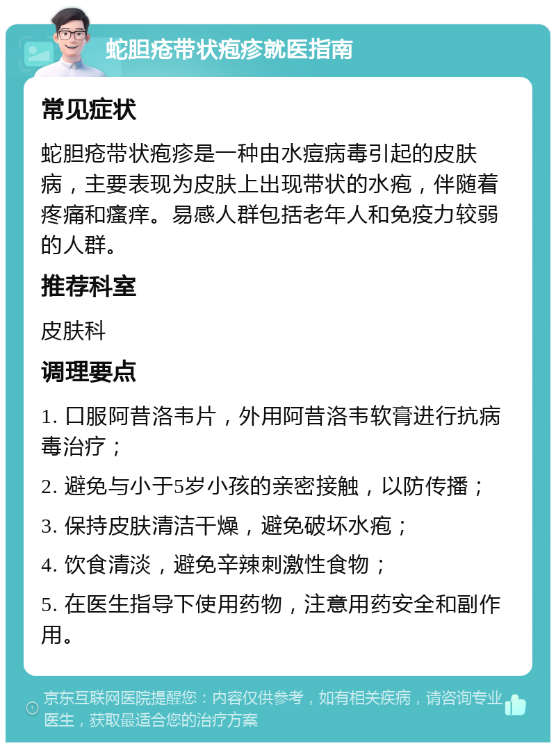 蛇胆疮带状疱疹就医指南 常见症状 蛇胆疮带状疱疹是一种由水痘病毒引起的皮肤病，主要表现为皮肤上出现带状的水疱，伴随着疼痛和瘙痒。易感人群包括老年人和免疫力较弱的人群。 推荐科室 皮肤科 调理要点 1. 口服阿昔洛韦片，外用阿昔洛韦软膏进行抗病毒治疗； 2. 避免与小于5岁小孩的亲密接触，以防传播； 3. 保持皮肤清洁干燥，避免破坏水疱； 4. 饮食清淡，避免辛辣刺激性食物； 5. 在医生指导下使用药物，注意用药安全和副作用。