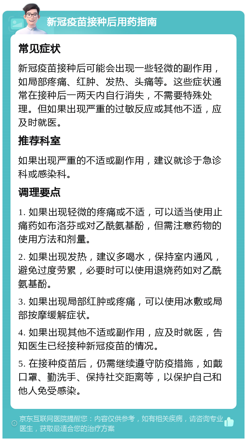 新冠疫苗接种后用药指南 常见症状 新冠疫苗接种后可能会出现一些轻微的副作用，如局部疼痛、红肿、发热、头痛等。这些症状通常在接种后一两天内自行消失，不需要特殊处理。但如果出现严重的过敏反应或其他不适，应及时就医。 推荐科室 如果出现严重的不适或副作用，建议就诊于急诊科或感染科。 调理要点 1. 如果出现轻微的疼痛或不适，可以适当使用止痛药如布洛芬或对乙酰氨基酚，但需注意药物的使用方法和剂量。 2. 如果出现发热，建议多喝水，保持室内通风，避免过度劳累，必要时可以使用退烧药如对乙酰氨基酚。 3. 如果出现局部红肿或疼痛，可以使用冰敷或局部按摩缓解症状。 4. 如果出现其他不适或副作用，应及时就医，告知医生已经接种新冠疫苗的情况。 5. 在接种疫苗后，仍需继续遵守防疫措施，如戴口罩、勤洗手、保持社交距离等，以保护自己和他人免受感染。