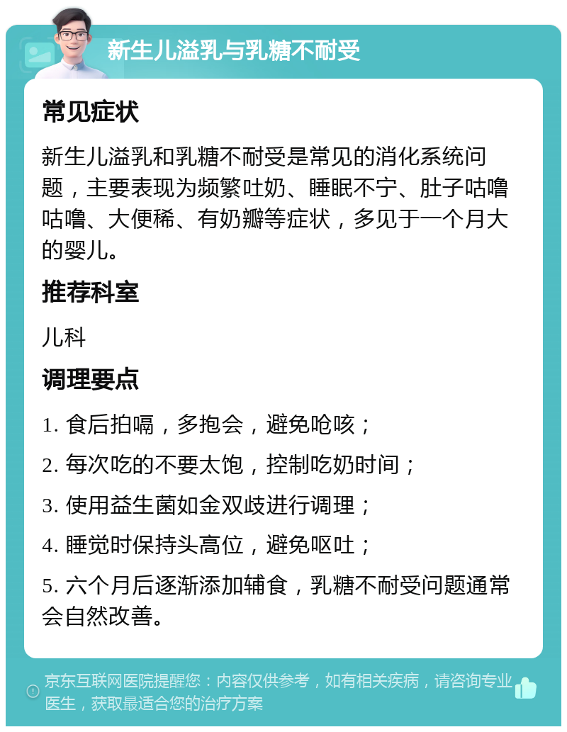 新生儿溢乳与乳糖不耐受 常见症状 新生儿溢乳和乳糖不耐受是常见的消化系统问题，主要表现为频繁吐奶、睡眠不宁、肚子咕噜咕噜、大便稀、有奶瓣等症状，多见于一个月大的婴儿。 推荐科室 儿科 调理要点 1. 食后拍嗝，多抱会，避免呛咳； 2. 每次吃的不要太饱，控制吃奶时间； 3. 使用益生菌如金双歧进行调理； 4. 睡觉时保持头高位，避免呕吐； 5. 六个月后逐渐添加辅食，乳糖不耐受问题通常会自然改善。