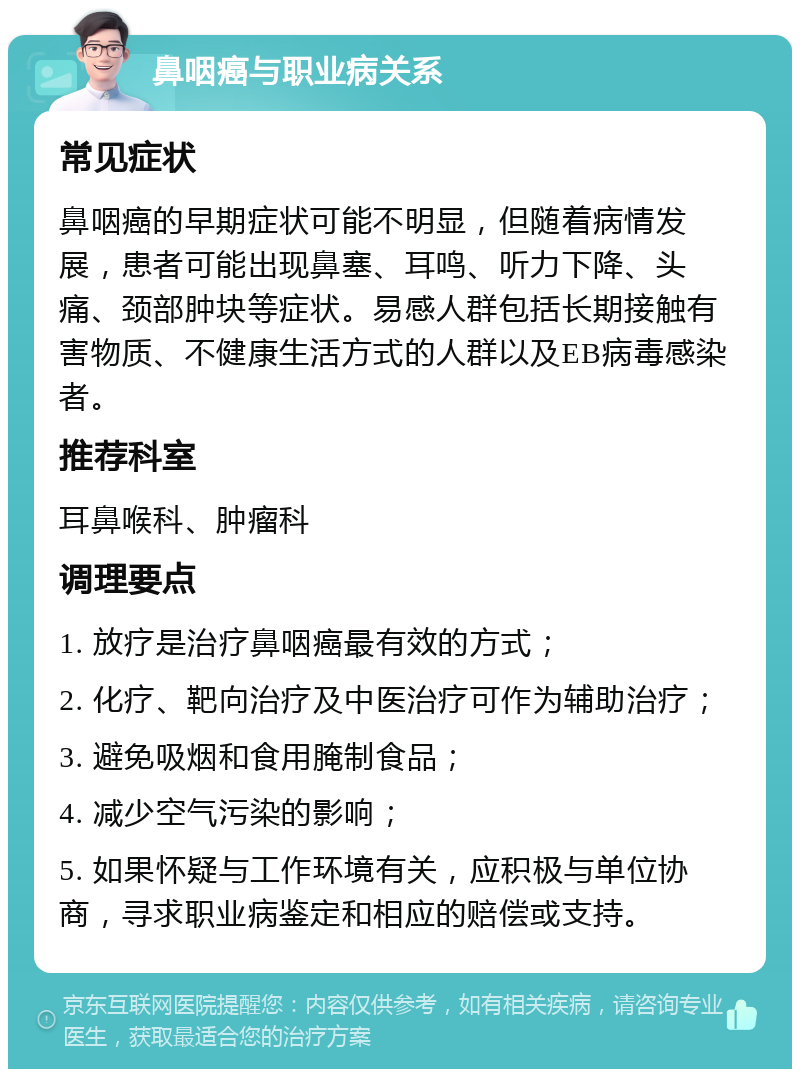 鼻咽癌与职业病关系 常见症状 鼻咽癌的早期症状可能不明显，但随着病情发展，患者可能出现鼻塞、耳鸣、听力下降、头痛、颈部肿块等症状。易感人群包括长期接触有害物质、不健康生活方式的人群以及EB病毒感染者。 推荐科室 耳鼻喉科、肿瘤科 调理要点 1. 放疗是治疗鼻咽癌最有效的方式； 2. 化疗、靶向治疗及中医治疗可作为辅助治疗； 3. 避免吸烟和食用腌制食品； 4. 减少空气污染的影响； 5. 如果怀疑与工作环境有关，应积极与单位协商，寻求职业病鉴定和相应的赔偿或支持。