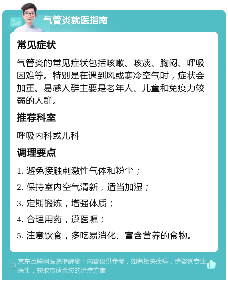 气管炎就医指南 常见症状 气管炎的常见症状包括咳嗽、咳痰、胸闷、呼吸困难等。特别是在遇到风或寒冷空气时，症状会加重。易感人群主要是老年人、儿童和免疫力较弱的人群。 推荐科室 呼吸内科或儿科 调理要点 1. 避免接触刺激性气体和粉尘； 2. 保持室内空气清新，适当加湿； 3. 定期锻炼，增强体质； 4. 合理用药，遵医嘱； 5. 注意饮食，多吃易消化、富含营养的食物。