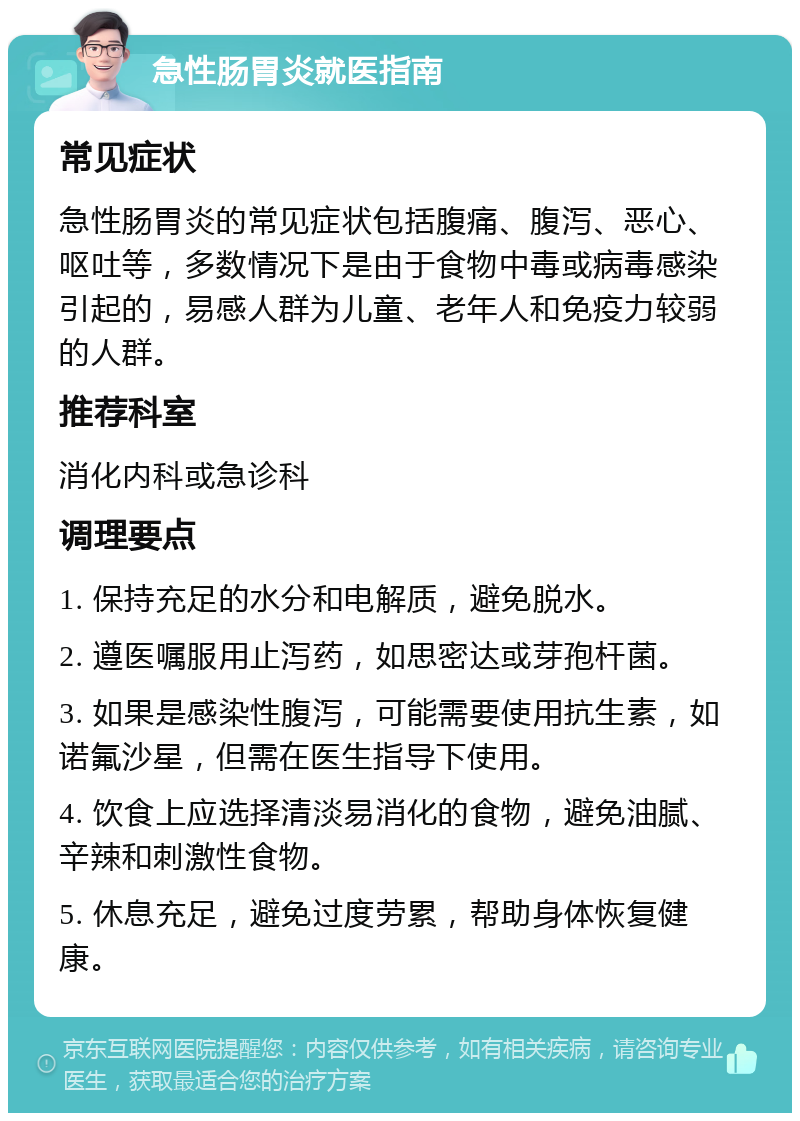 急性肠胃炎就医指南 常见症状 急性肠胃炎的常见症状包括腹痛、腹泻、恶心、呕吐等，多数情况下是由于食物中毒或病毒感染引起的，易感人群为儿童、老年人和免疫力较弱的人群。 推荐科室 消化内科或急诊科 调理要点 1. 保持充足的水分和电解质，避免脱水。 2. 遵医嘱服用止泻药，如思密达或芽孢杆菌。 3. 如果是感染性腹泻，可能需要使用抗生素，如诺氟沙星，但需在医生指导下使用。 4. 饮食上应选择清淡易消化的食物，避免油腻、辛辣和刺激性食物。 5. 休息充足，避免过度劳累，帮助身体恢复健康。