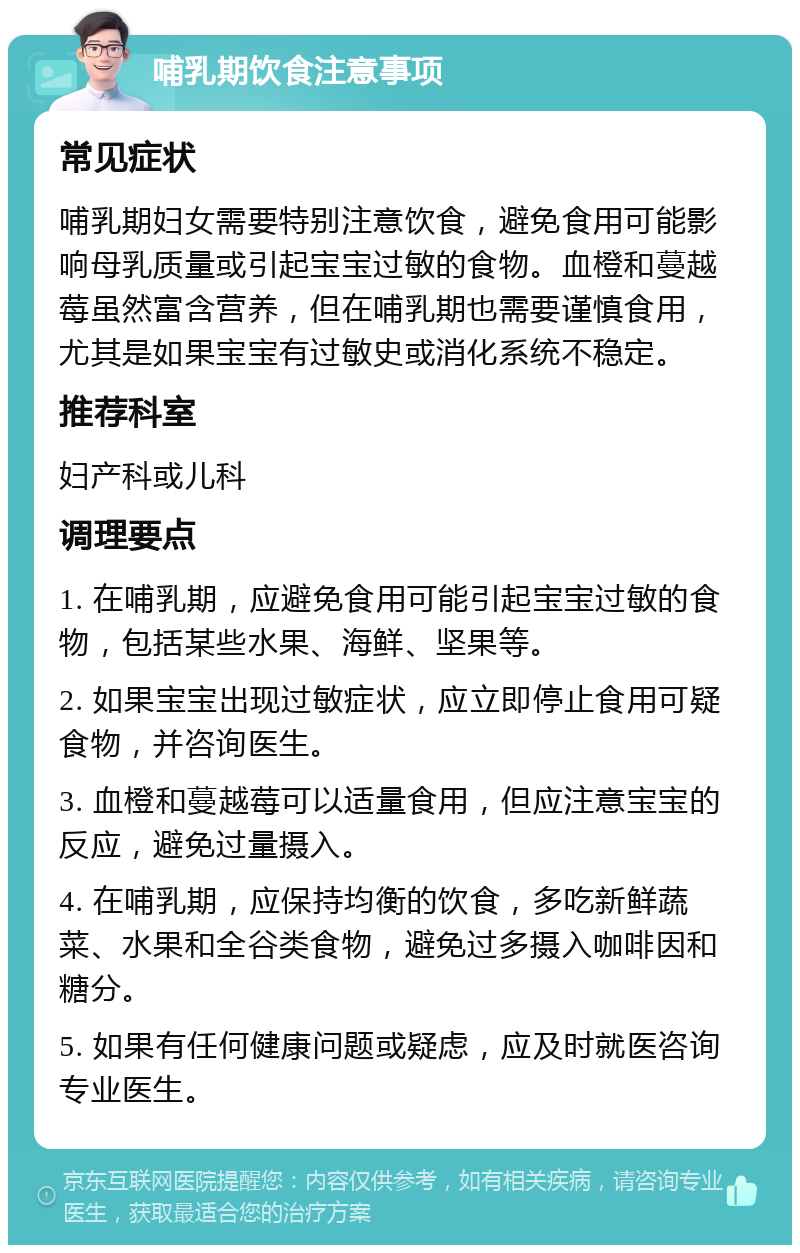 哺乳期饮食注意事项 常见症状 哺乳期妇女需要特别注意饮食，避免食用可能影响母乳质量或引起宝宝过敏的食物。血橙和蔓越莓虽然富含营养，但在哺乳期也需要谨慎食用，尤其是如果宝宝有过敏史或消化系统不稳定。 推荐科室 妇产科或儿科 调理要点 1. 在哺乳期，应避免食用可能引起宝宝过敏的食物，包括某些水果、海鲜、坚果等。 2. 如果宝宝出现过敏症状，应立即停止食用可疑食物，并咨询医生。 3. 血橙和蔓越莓可以适量食用，但应注意宝宝的反应，避免过量摄入。 4. 在哺乳期，应保持均衡的饮食，多吃新鲜蔬菜、水果和全谷类食物，避免过多摄入咖啡因和糖分。 5. 如果有任何健康问题或疑虑，应及时就医咨询专业医生。